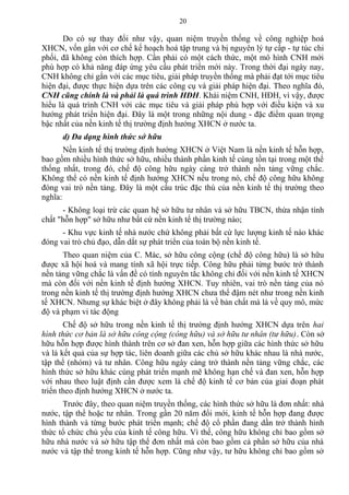 Do có sự thay đổi như vậy, quan niệm truyền thống về công nghiệp hoá
XHCN, vốn gắn với cơ chế kế hoạch hoá tập trung và bị nguyên lý tự cấp - tự túc chi
phối, đã không còn thích hợp. Cần phải có một cách thức, một mô hình CNH mới
phù hợp có khả năng đáp ứng yêu cầu phát triển mới này. Trong thời đại ngày nay,
CNH không chỉ gắn với các mục tiêu, giải pháp truyền thống mà phải đạt tới mục tiêu
hiện đại, được thực hiện dựa trên các công cụ và giải pháp hiện đại. Theo nghĩa đó,
CNH cũng chính là và phải là quá trình HĐH. Khái niệm CNH, HĐH, vì vậy, được
hiểu là quá trình CNH với các mục tiêu và giải pháp phù hợp với điều kiện và xu
hướng phát triển hiện đại. Đây là một trong những nội dung - đặc điểm quan trọng
bậc nhất của nền kinh tế thị trường định hướng XHCN ở nước ta.
d) Đa dạng hình thức sở hữu
Nền kinh tế thị trường định hướng XHCN ở Việt Nam là nền kinh tế hỗn hợp,
bao gồm nhiều hình thức sở hữu, nhiều thành phần kinh tế cùng tồn tại trong một thể
thống nhất, trong đó, chế độ công hữu ngày càng trở thành nền tảng vững chắc.
Không thể có nền kinh tế định hướng XHCN nếu trong nó, chế độ công hữu không
đóng vai trò nền tảng. Đây là một cấu trúc đặc thù của nền kinh tế thị trường theo
nghĩa:
- Không loại trừ các quan hệ sở hữu tư nhân và sở hữu TBCN, thừa nhận tính
chất "hỗn hợp" sở hữu như bất cứ nền kinh tế thị trường nào;
- Khu vực kinh tế nhà nước chứ không phải bất cứ lực lượng kinh tế nào khác
đóng vai trò chủ đạo, dẫn dắt sự phát triển của toàn bộ nền kinh tế.
Theo quan niệm của C. Mác, sở hữu công cộng (chế độ công hữu) là sở hữu
được xã hội hoá và mang tính xã hội trực tiếp. Công hữu phải từng bước trở thành
nền tảng vững chắc là vấn đề có tính nguyên tắc không chỉ đối với nền kinh tế XHCN
mà còn đối với nền kinh tế định hướng XHCN. Tuy nhiên, vai trò nền tảng của nó
trong nền kinh tế thị trường định hướng XHCN chưa thể đậm nét như trong nền kinh
tế XHCN. Nhưng sự khác biệt ở đây không phải là về bản chất mà là về quy mô, mức
độ và phạm vi tác động
Chế độ sở hữu trong nền kinh tế thị trường định hướng XHCN dựa trên hai
hình thức cơ bản là sở hữu công cộng (công hữu) và sở hữu tư nhân (tư hữu). Còn sở
hữu hỗn hợp được hình thành trên cơ sở đan xen, hỗn hợp giữa các hình thức sở hữu
và là kết quả của sự hợp tác, liên doanh giữa các chủ sở hữu khác nhau là nhà nước,
tập thể (nhóm) và tư nhân. Công hữu ngày càng trở thành nền tảng vững chắc, các
hình thức sở hữu khác cùng phát triển mạnh mẽ không hạn chế và đan xen, hỗn hợp
với nhau theo luật định cần được xem là chế độ kinh tế cơ bản của giai đoạn phát
triển theo định hướng XHCN ở nước ta.
Trước đây, theo quan niệm truyền thống, các hình thức sở hữu là đơn nhất: nhà
nước, tập thể hoặc tư nhân. Trong gần 20 năm đổi mới, kinh tế hỗn hợp đang được
hình thành và từng bước phát triển mạnh; chế độ cổ phần đang dần trở thành hình
thức tổ chức chủ yếu của kinh tế công hữu. Vì thế, công hữu không chỉ bao gồm sở
hữu nhà nước và sở hữu tập thể đơn nhất mà còn bao gồm cả phần sở hữu của nhà
nước và tập thể trong kinh tế hỗn hợp. Cũng như vậy, tư hữu không chỉ bao gồm sở
20
 