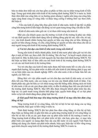 hữu tư nhân đơn nhất mà còn bao gồm cả phần sở hữu của tư nhân trong kinh tế hỗn
hợp. Trong quá trình phát triển kinh tế thị trường định hướng XHCN ở nước ta, hình
thức đơn nhất của công hữu có xu hướng giảm nhưng ý nghĩa nền tảng của công hữu
ngày càng được củng cố vững chắc và được tăng cường ở những lĩnh vực then chốt,
thể hiện ở:
- Vốn của kinh tế công hữu (bao gồm kinh tế nhà nước, kinh tế tập thể và phần
công hữu trong kinh tế hỗn hợp) vẫn đóng vai trò quan trọng trong tổng vốn đầu tư XH.
- Kinh tế nhà nước nắm giữ các vị trí then chốt trong nền kinh tế.
Một yêu cầu khách quan của thị trường và kinh tế thị trường là phải xác nhận
và xác định quyền sở hữu dưới dạng tiền tệ những đóng góp tài sản, tiền vốn, trí tuệ,
v.v. vào kinh doanh nhằm lượng hoá quyền sở hữu của từng chủ sở hữu. Không có
quyền sở hữu chung chung, vô chủ, cũng không có quyền sở hữu như nhau cho tất cả
mọi người trong nền kinh tế thị trường định hướng XHCN.
e) Vai trò chủ đạo của kinh tế nhà nước trong nền kinh tế
Trong nền kinh tế nhiều thành phần, kinh tế nhà nước phải nắm giữ vai trò chủ
đạo ở một số lĩnh vực then chốt. Đó là những "đài chỉ huy", là huyết mạch chính của
nền kinh tế. Đây là điều kiện có tính nguyên tắc bảo đảm tính định hướng XHCN. Nó
thể hiện sự khác biệt về bản chất của mô hình kinh tế thị trường định hướng XHCN
so với các mô hình kinh tế thị trường khác.
Vai trò chủ đạo của kinh tế nhà nước được thể hiện trước hết và chủ yếu ở sức
mạnh định hướng, hỗ trợ phát triển và điều tiết nền kinh tế chứ không phải ở quy mô
và sự hiện diện của các doanh nghiệp 100% vốn nhà nước ở tất cả hoặc hầu hết các
ngành, các lĩnh vực.
Đồng thời với việc nhấn mạnh vai trò chủ đạo của kinh tế nhà nước và vai trò
điều tiết của Nhà nước, cần coi trọng vai trò của các thành phần kinh tế khác. Các
thành phần này gắn bó hữu cơ với nhau trong một thể thống nhất, không tách rời kinh
tế nhà nước ở tất cả các giai đoạn phát triển và đều là những thực thể của nền kinh tế
thị trường định hướng XHCN. Mọi DN đều được khuyến khích phát triển lâu dài,
hợp tác và cạnh tranh trong khuôn khổ pháp luật; quyền bình đẳng về cơ hội phát
triển và lợi ích chính đáng được pháp luật bảo vệ.
f) Giải quyết hài hòa mục tiêu tăng trưởng kinh tế và mục tiêu bảo đảm công
bằng xã hội
Tăng trưởng kinh tế và công bằng, tiến bộ xã hội là hai nội dung của sự tăng
trưởng nhanh, hiệu quả và bền vững ở nước ta.
Tính định hướng XHCN đòi hỏi phải bảo đảm công bằng và tiến bộ xã hội;
thực hiện sự thống nhất và gắn liền hữu cơ giữa tăng trưởng kinh tế với công bằng và
tiến bộ xã hội ở tất cả các giai đoạn của sự phát triển kinh tế thị trường ở nước ta.
Tăng trưởng kinh tế đồng thời với phát triển xã hội, văn hoá, giáo dục, vì mục tiêu
phát triển con người và mang đậm bản sắc của đất nước và con người Việt Nam là
những nội dung cấu thành của phát triển nhanh, hiệu quả, hiện đại và bền vững trong
quá trình chuyển sang kinh tế thị trường định hướng XHCN ở nước ta.
21
 