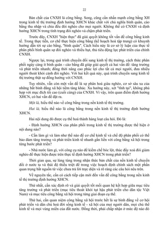 Bản chất của CNXH là công bằng. Song, cũng cần nhấn mạnh công bằng XH
trong kinh tế thị trường định hướng XHCN khác chất với chủ nghĩa bình quân, cào
bằng thu nhập và chia đều đói nghèo cho mọi người. Không thể có CNXH và định
hướng XHCN trong tình trạng đói nghèo và chậm phát triển.
Trước đây, CNXH "hiện thực" đã giải quyết không tốt vấn đề công bằng kinh
tế. Trong thực tiễn, cơ chế thực hiện công bằng (kế hoạch hoá tập trung) có khuynh
hướng dẫn tới sự cào bằng, "bình quân". Cách hiểu này là cơ sở lý luận của thực tế
phân phối bình quân sự đói nghèo và thiếu hụt, thủ tiêu động lực phát triển của chính
CNXH.
Ngược lại, trong quá trình chuyển đổi sang kinh tế thị trường, cách thức phân
phối ngày càng ít bình quân - cào bằng đã giúp giải quyết cả hai vấn đề: tăng trưởng
và phát triển nhanh; đồng thời nâng cao phúc lợi cho tất cả mọi người, đưa nhiều
người thoát khỏi cảnh đói nghèo. Với hai kết quả này, quá trình chuyển sang kinh tế
thị trường thật sự đồng hướng với CNXH.
Tuy nhiên, vẫn còn một vấn đề là sự phân hoá giàu nghèo, cơ sở sâu xa của
những bất bình đẳng xã hội tiềm tàng khác. Xu hướng này, xét "tĩnh tại", không phù
hợp với mục đích tối cao (cuối cùng) của CNXH. Vì vậy, trên quan điểm định hướng
XHCN, có hai vấn đề đặt ra.
Một là, hiểu thế nào về công bằng trong nền kinh tế thị trường.
Hai là, hiểu thế nào là công bằng trong nền kinh tế thị trường định hướng
XHCN.
Hai nội dung đó được cụ thể hoá thành hàng loạt câu hỏi. Đó là:
- Định hướng XHCN của phân phối trong kinh tế thị trường được thể hiện ở
nội dung nào?
- Cần làm gì và làm như thế nào để cơ chế kinh tế và chế độ phân phối có thể
bảo đảm tăng trưởng và phát triển kinh tế nhanh gắn liền với công bằng xã hội trong
từng bước phát triển?
- Nhà nước làm gì, với công cụ nào để kiềm chế bóc lột, thúc đẩy xoá đói giảm
nghèo để thực hiện được trên thực tế định hướng XHCN trong phát triển?
Thời gian qua, sự lúng túng trong nhận thức bản chất của nền kinh tế chuyển
đổi ở nước ta và thái độ thiếu triệt để trong việc hoạch định chính sách một phần
quan trọng bắt nguồn từ việc chưa trả lời trực diện và rõ ràng các câu hỏi nêu trên.
Về nguyên tắc, cần có cách tiếp cận mới đến vấn đề công bằng trong nền kinh
tế thị trường định hướng XHCN.
Thứ nhất, cần xác định rõ và giải quyết tốt mối quan hệ kết hợp giữa mục tiêu
tăng trưởng và phát triển (mục tiêu thoát khỏi tụt hậu phát triển cho dân tộc Việt
Nam) và mục tiêu công bằng xã hội trong từng giai đoạn cụ thể.
Thứ hai, cần quan niệm công bằng xã hội trước hết là sự bình đẳng về cơ hội
phát triển và dân chủ hoá đời sống kinh tế - xã hội của mọi người dân, mọi chủ thể
kinh tế và mọi vùng miền của đất nước. Đồng thời, phải chấp nhận ở mức độ nào đó
22
 