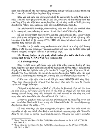 hành của nền kinh tế, nhà nước làm gì, thị trường làm gì và bằng cách nào thì không
thể có một nền kinh tế thị trường hoạt động hiệu quả.
Khác với nhà nước của nhiều nền kinh tế thị trường trên thế giới, Nhà nước ở
nước ta là Nhà nước pháp quyền XHCN, của dân, do dân và vì dân dưới sự lãnh đạo
của Đảng Cộng sản Việt Nam, có đủ bản lĩnh và khả năng tự đổi mới để giữ vững
định hướng XHCN trong việc phát triển nền kinh tế thị trường hiện đại.
Sự khác biệt đó là điều kiện, tiền đề cho sự khác biệt về chất của mô hình kinh
tế thị trường mà nước ta hướng tới so với các mô hình kinh tế thị trường khác.
Để làm tròn sứ mệnh mà lịch sử và dân tộc Việt Nam giao phó, Đảng và Nhà
nước phải tự đổi mới phương thức lãnh đạo, quản lý đất nước và xã hội trong điều
kiện phát triển kinh tế thị trường, CNH, HĐH, chủ động hội nhập kinh tế quốc tế
dưới tác động của toàn cầu hoá.
Trên đây là một số đặc trưng cơ bản của nền kinh tế thị trường định hướng
XHCN ở VN. Các đặc trưng này vừa phản ánh tính phổ biến, vừa thể hiện những nét
đặc thù trong mô hình phát triển mà Việt Nam lựa chọn.
3.2. Phương hướng và giải pháp chính nhằm phát triển nền kinh tế thị
trường định hướng XHCN ở Việt Nam thời gian tới
3.2.1. Phương hướng
Đảng và Nhà nước Việt Nam luôn quán triệt những phương hướng rõ ràng
trong việc thúc đẩy phát triển nền kinh tế thị trường định hướng XHCN trong những
thập kỷ tới. Đại hội đại biểu toàn quốc lần thứ X Đảng Cộng sản Việt Nam đã xác
định rõ: “Để hoàn thiện thể chế kinh tế thị trường định hướng XHCN, điều cần thiết
trước hết là nắm vững định hướng XHCN trong nền kinh tế thị trường ở nước ta”(15)
.
Chiến lược phát triển kinh tế - xã hội giai đoạn 2011-2020 tái khẳng định:
“Phát triển nhanh gắn liền với phát triển bền vững, phát triển bền vững là yêu cầu
xuyên suốt trong Chiến lược.
Phải phát triển bền vững về kinh tế, giữ vững ổn định kinh tế vĩ mô, bảo đảm
an ninh kinh tế. Đẩy mạnh chuyển dịch cơ cấu kinh tế, chuyển đổi mô hình tăng
trưởng, coi chất lượng, năng suất, hiệu quả, sức cạnh tranh là ưu tiên hàng đầu, chú
trọng phát triển theo chiều sâu, phát triển kinh tế tri thức…
Kiên trì và quyết liệt thực hiện đổi mới. Đổi mới chính trị phải đồng bộ với đổi
mới kinh tế theo lộ trình thích hợp, trọng tâm là hoàn thiện thể chế kinh tế thị trường
định hướng xã hội chủ nghĩa,…”(16)
.
Để thực hiện được các định hướng trên, cần phải: “(1) Phát triển mạnh các
hình thức sở hữu, các thành phần kinh tế, các loại hình doanh nghiệp...(2) Phát triển
đồng bộ các yếu tố thị trường và các loại thị trường... (3) Nâng cao vai trò lãnh đạo
15 ()
Đảng Cộng sản Việt Nam: Văn kiện Đại hội Đại biểu toàn quốc lần thứ X, Nxb. CTQG, Hà
Nội, 2006, tr.25.
16 ()
Đảng Cộng sản Việt Nam: Văn kiện Đại hội Đại biểu toàn quốc lần thứ XI, Nxb. CTQG, Hà
Nội, 2011, tr. 98 - 99.
24
 