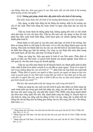 của Đảng, hiệu lực, hiệu quả quản lý của Nhà nước đối với nền kinh tế thị trường
định hướng xã hội chủ nghĩa”(17)
.
3.2.2. Những giải pháp chính thúc đẩy phát triển nền kinh tế thị trường
Thứ nhất, hoàn thiện thể chế kinh tế thị trường định hướng xã hội chủ nghĩa
- Xây dựng và phát triển đồng bộ hệ thống thị trường, nhất là thị trường các
yếu tố sản xuất; Phát triển đồng bộ, hoàn chỉnh và ngày càng hiện đại các loại thị
trường.
- Tiếp tục hoàn thiện hệ thống pháp luật, không ngừng đổi mới cơ chế chính
sách phù hợp với yêu cầu thực tiễn; Tiếp tục đổi mới việc xây dựng và thực thi luật
pháp bảo đảm cạnh tranh bình đẳng, minh bạch giữa các doanh nghiệp thuộc mọi
thành phần kinh tế.
-Hoàn thiện cơ chế quản lý của nhà nước phù hợp với kinh tế thị trường; bảo
đảm sự tương thích cơ chế quản lý nhà nước với cơ chế vận động khách quan của thị
trường. Nhà nước trở thành chất xúc tác cho các chủ thể kinh tế vận hành hiệu quả và
ổn định theo đúng quy luật thị trường. Các công cụ can thiệp nhà nước phải mang
tính minh bạch, dễ tiên liệu, phù hợp với thông lệ quốc tế.
- Nâng cao năng lực, hiệu quả quản lý kinh tế của Nhà nước; Phân định rõ
quyền sở hữu của Nhà nước và quyền kinh doanh của doanh nghiệp, hoàn thiện cơ
chế quản lý vốn nhà nước trong các doanh nghiệp.
- Tiếp tục tạo điều kiện thuận lợi để khuyến khích các thành phần kinh tế phát
triển, nhất là kinh tế tư nhân và kinh tế có vốn đầu tư nước ngoài;“Kinh tế tư nhân là
một trong những động lực của nền kinh tế” (18)
; phát triển các loại hình sản xuất kinh
doanh. “Phân định rõ quyền của người sở hữu, quyền của người sử dụng tư liệu sản
xuất và quyền quản lý của Nhà nước trong lĩnh vực kinh tế, bảo đảm mọi tư liệu sản
xuất đều có người làm chủ, mọi đơn vị kinh tế đều tự chủ, tự chịu trách nhiệm về kết
quả kinh doanh của mình" (19)
.
Thứ hai, đẩy mạnh phát triển lực lượng sản xuất trong nền kinh tế
- Nâng cao năng lực sản xuất của nền kinh tế quốc dân nhằm cải thiện năng lực
cạnh tranh quốc gia trong quá trình hội nhập sâu, rộng vào nền kinh tế toàn cầu. Để
đạt mục tiêu quan trọng này cần phải đẩy mạnh CNH, HĐH, ứng dụng nhanh thành
tựu khoa học công nghệ tiên tiến, đẩy mạnh phân công lao động và chuyển dịch cơ
cấu kinh tế, nâng cao năng suất lao động xã hội; Cải tạo, nâng cấp và phát triển hệ
thống kết cấu hạ tầng như hệ thống giao thông vận tải, bến cảng, kho bãi, viễn thông,
điện nước, v.v.
17 ()
Đảng Cộng sản Việt Nam: Văn kiện Đại hội Đại biểu toàn quốc lần thứ XI, Nxb. CTQG, Hà
Nội, 2011, tr. 35 -37.
18 ()
Đảng Cộng sản Việt Nam: Văn kiện Đại hội Đại biểu toàn quốc lần thứ XI, Nxb. CTQG, Hà Nội,
2011, tr. 74.
19 ()
Đảng Cộng sản Việt Nam: Văn kiện Đại hội Đại biểu toàn quốc lần thứ XI, Nxb. CTQG, Hà Nội,
2011, tr. 74.
25
 