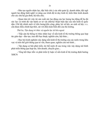 - Đào tạo nguồn nhân lực, đặc biệt chú ý các nhà quản lý, doanh nhân, đội ngũ
người lao động lành nghề và nâng cao trình độ tư duy kinh tế, kiến thức kinh doanh
cho các chủ hộ gia đình, hộ tiểu chủ;
- Quan tâm tới việc tái sản xuất sức lao động của lực lượng lao động để họ đủ
sức lực và trình độ vận hành cơ sở vật chất-kỹ thuật hiện đại của nền kinh tế quốc
dân. Chế độ chính sách về tiền lương/tiền công, phúc lợi xã hội, an sinh xã hội, v.v.
cần được điều chỉnh kịp thời, sát với điều kiện biến đổi của thị trường.
Thứ ba, Tận dụng tri thức và nguồn lực từ bên ngoài
- Tiếp cận hệ thống tri thức nhân loại về nền kinh tế thị trường thông qua hợp
tác giáo dục - đào tạo, trao đổi học thuật, nghiên cứu, hội thảo...
- Học hỏi kinh nghiệm xây dựng nền kinh tế thị trường của các nước trong khu
vực và trên thế giới thông qua tư vấn, tham quan, nghiên cứu mô hình...
- Tận dụng cơ hội phát triển, lợi thế nước đi sau trong việc xây dựng mô hình
phát triển thông qua hợp tác, liên doanh, chuyển giao...
- Tổng kết thực tiễn và phát triển lý luận về nền kinh tế thị trường định hướng
XHCN
26
 