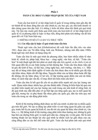 Phần 2
TOÀN CẦU HOÁ VÀ HỘI NHẬP QUỐC TẾ CỦA VIỆT NAM
Toàn cầu hoá kinh tế và hội nhập kinh tế quốc tế trong những năm gần đây đã
trở thành đề tài được đông đảo các nhà chính trị, các học giả, các nhà kinh doanh và
dân chúng quan tâm đặc biệt. Có những ý kiến rất khác nhau khi đánh giá quá trình
này. Tài liệu này muốn giới thiệu quá trình toàn cầu hoá kinh tế và hội nhập kinh tế
quốc tế về cả phương diện lý luận và thực tiễn, đồng thời phân tích những vấn đề liên
quan đối với Việt Nam hiện nay.
I. NHỮNG CƠ SỞ LÝ LUẬN VÀ THỰC TIỄN
1.1. Các tiếp cận lý luận về quá trình toàn cầu hóa
Thuật ngữ toàn cầu hoá (Globalization) đã xuất hiện lần đầu tiên vào năm
1961, được đưa vào Từ điển tiếng Anh của Webster, nhưng mãi đến năm 1980s
thuật ngữ này mới được sử dụng rộng rãi.
Toàn cầu hóa là một quá trình đa phương diện, bao hàm nhiều nhân tố như
kinh tế, chính trị, pháp luật, khoa học - công nghệ, văn hóa, xã hội. “Toàn cầu
hóa” là một thuật ngữ đòi hỏi phải có cách tiếp cận liên ngành và đa chiều vì nó có
liên quan đến tất cả các hiện tượng xã hội đương đại. Toàn cầu hóa được tiếp cận
từ góc độ kinh tế học, xã hội học, công nghệ học, môi trường, văn hóa, v.v.. Đến
nay đã có hàng trăm định nghĩa về toàn cầu hóa được đưa ra từ nhiều góc độ tiếp
cận khác nhau, thậm chí đối lập nhau. Nguyên nhân của sự khác nhau hoặc đối lập
đó không chỉ do khác nhau về lợi ích, về lập trường quan điểm mà còn do khác
nhau về cách tiếp cận vấn đề, về mục đích tìm hiểu toàn cầu hóa20
.
Toàn cầu hóa là kết quả tất yếu từ sự phát triển mạnh mẽ của lực lượng sản
xuất. Quan niệm được nhiều học giả tán thành nhất. Chúng là biểu hiện hệ quả của
sự phát triển mạnh mẽ của lực lượng sản xuất trong các nền kinh tế riêng biệt, từ
đó quá trình này dẫn đến phá vỡ sự biệt lập của từng quốc gia, tạo ra mối quan hệ
gắn kết, tương tác và phụ thuộc lẫn nhau giữa các quốc gia, dân tộc trên quy mô
toàn cầu trong sự vận động phát triển.
Kinh tế thị trường khẳng định được ưu thế của mình và phát tán ra nhiều quốc
gia trên thế giới. Nó tạo ra động lực phát triển và mở rộng quan hệ giữa các quốc
gia, trước hết là các quan hệ kinh tế, sau đó tới các quan hệ khác như chính trị, văn
hóa, v.v. Hệ thống kinh tế thị trường càng phát triển theo hướng mở, không bị giới
hạn bởi các đường biên giới và ranh giới dân tộc, chủng tộc và tôn giáo. Đó là môi
trường thuận lợi tạo thuận lợi cho quá trình tự nhiên xích lại gần nhau của các
cộng đồng dân cư các thể chế toàn thế giới. Toàn cầu hoá phản ánh một quá trình
20
Đề tài cấp nhà nước KX08.01: Xu thế toàn cầu hóa trong hai thập kỷ đầu thể kỷ XXI.
27
 