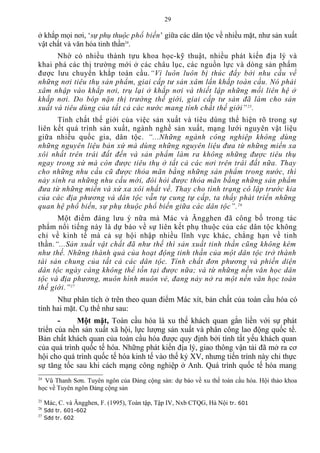 ở khắp mọi nơi, ‘sự phụ thuộc phổ biến’ giữa các dân tộc về nhiều mặt, như sản xuất
vật chất và văn hóa tinh thần24
.
Nhờ có nhiều thành tựu khoa học-kỹ thuật, nhiều phát kiến địa lý và
khai phá các thị trường mới ở các châu lục, các nguồn lực và dòng sản phẩm
được lưu chuyển khắp toàn cầu.“Vì luôn luôn bị thúc đẩy bởi nhu cầu về
những nơi tiêu thụ sản phẩm, giai cấp tư sản xâm lấn khắp toàn cầu. Nó phải
xâm nhập vào khắp nơi, trụ lại ở khắp nơi và thiết lập những mối liên hệ ở
khắp nơi. Do bóp nặn thị trường thế giới, giai cấp tư sản đã làm cho sản
xuất và tiêu dùng của tất cả các nước mang tính chất thế giới”25
.
Tính chất thế giới của việc sản xuất và tiêu dùng thể hiện rõ trong sự
liên kết quá trình sản xuất, ngành nghề sản xuất, mạng lưới nguyên vật liệu
giữa nhiều quốc gia, dân tộc. “...Những ngành công nghiệp không dùng
những nguyên liệu bản xứ mà dùng những nguyên liệu đưa từ những miền xa
xôi nhất trên trái đất đến và sản phẩm làm ra không những được tiêu thụ
ngay trong xứ mà còn được tiêu thụ ở tất cả các nơi trên trái đất nữa. Thay
cho những nhu cầu cũ được thỏa mãn bằng những sản phẩm trong nước, thì
nảy sinh ra những nhu cầu mới, đòi hỏi được thỏa mãn bằng những sản phẩm
đưa từ những miền và xứ xa xôi nhất về. Thay cho tình trạng cô lập trước kia
của các địa phương và dân tộc vẫn tự cung tự cấp, ta thấy phát triển những
quan hệ phổ biến, sự phụ thuộc phổ biến giữa các dân tộc”.26
Một điểm đáng lưu ý nữa mà Mác và Ăngghen đã công bố trong tác
phẩm nổi tiếng này là dự báo về sự liên kết phụ thuộc của các dân tộc không
chỉ về kinh tế mà cả sự hội nhập nhiều lĩnh vực khác, chẳng hạn về tinh
thần.“...Sản xuất vật chất đã như thế thì sản xuất tinh thần cũng không kém
như thế. Những thành quả của hoạt động tinh thần của một dân tộc trở thành
tài sản chung của tất cả các dân tộc. Tính chất đơn phương và phiến diện
dân tộc ngày càng không thể tồn tại được nữa; và từ những nền văn học dân
tộc và địa phương, muôn hình muôn vẻ, đang nảy nở ra một nền văn học toàn
thế giới.”27
Như phân tích ở trên theo quan điểm Mác xít, bản chất của toàn cầu hóa có
tính hai mặt. Cụ thể như sau:
- Một mặt, Toàn cầu hóa là xu thế khách quan gắn liền với sự phát
triển của nền sản xuất xã hội, lực lượng sản xuất và phân công lao động quốc tế.
Bản chất khách quan của toàn cầu hóa được quy định bởi tính tất yếu khách quan
của quá trình quốc tế hóa. Những phát kiến địa lý, giao thông vận tải đã mở ra cơ
hội cho quá trình quốc tế hóa kinh tế vào thế kỷ XV, nhưng tiến trình này chỉ thực
sự tăng tốc sau khi cách mạng công nghiệp ở Anh. Quá trình quốc tế hóa mang
24
Vũ Thanh Sơn. Tuyên ngôn của Đảng cộng sản: dự báo về xu thế toàn cầu hóa. Hội thảo khoa
học về Tuyên ngôn Đảng cộng sản
25
Mác, C. và Ăngghen, F. (1995), Toàn tập, Tập IV, Nxb CTQG, Hà Nội tr. 601
26
Sđd tr. 601-602
27
Sđd tr. 602
29
 