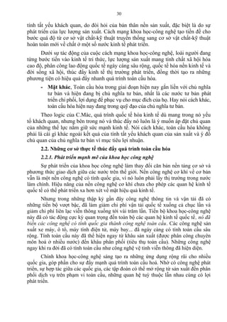 tính tất yếu khách quan, do đòi hỏi của bản thân nền sản xuất, đặc biệt là do sự
phát triển của lực lượng sản xuất. Cách mạng khoa học-công nghệ tạo tiền đề cho
bước quá độ từ cơ sở vật chất-kỹ thuật truyền thống sang cơ sở vật chất-kỹ thuật
hoàn toàn mới về chất ở một số nước kinh tế phát triển.
Dưới sự tác động của cuộc cách mạng khoa học-công nghệ, loài người đang
từng bước tiến vào kinh tế tri thức, lực lượng sản xuất mang tính chất xã hội hóa
cao độ, phân công lao động quốc tế ngày càng sâu rộng, quốc tế hóa nền kinh tế và
đời sống xã hội, thúc đẩy kinh tế thị trường phát triển, đồng thời tạo ra những
phương tiện có hiệu quả đẩy nhanh quá trình toàn cầu hóa.
- Mặt khác, Toàn cầu hóa trong giai đoạn hiện nay gắn liền với chủ nghĩa
tư bản và hiện đang bị chủ nghĩa tư bản, nhất là các nước tư bản phát
triển chi phối, lợi dụng để phục vụ cho mục đích của họ. Hay nói cách khác,
toàn cầu hóa hiện nay đang trong quỹ đạo của chủ nghĩa tư bản.
Theo logic của C.Mác, quá trình quốc tế hóa kinh tế dù mang trong nó yếu
tố khách quan, nhưng bên trong nó và thúc đẩy nó luôn là ý muốn áp đặt chủ quan
của những thể lực nắm giữ sức mạnh kinh tế. Nói cách khác, toàn cầu hóa không
phải là cái gì khác ngoài kết quả của tính tất yếu khách quan của sản xuất và ý đồ
chủ quan của chủ nghĩa tư bản vì mục tiêu lợi nhuận.
2.2. Những cơ sở thực tế thúc đẩy quá trình toàn cầu hóa
2.2.1. Phát triển mạnh mẽ của khoa học công nghệ
Sự phát triển của khoa học công nghệ làm thay đổi căn bản nền tảng cơ sở và
phương thức giao dịch giữa các nước trên thế giới. Nền công nghệ cơ khí về cơ bản
vẫn là một nền công nghệ có tính quốc gia, vì nó luôn phải lấy thị trường trong nước
làm chính. Hiệu năng của nền công nghệ cơ khí chưa cho phép các quan hệ kinh tế
quốc tế có thể phát triển xa hơn xét về mặt hiệu quả kinh tế.
Nhưng trong những thập kỷ gần đây công nghệ thông tin và vận tải đã có
những tiến bộ vượt bậc, đã làm giảm chi phí vận tải quốc tế xuống cả chục lần và
giảm chi phí liên lạc viễn thông xuống tới vài trăm lần. Tiến bộ khoa học-công nghệ
này đã có tác động cực kỳ quan trọng đến toàn bộ các quan hệ kinh tế quốc tế, nó đã
biến các công nghệ có tính quốc gia thành công nghệ toàn cầu. Các công nghệ sản
xuất xe máy, ô tô, máy tính điện tử, máy bay... đã ngày càng có tính toàn cầu sâu
rộng. Tính toàn cầu này đã thể hiện ngay từ khâu sản xuất (được phân công chuyên
môn hoá ở nhiều nước) đến khâu phân phối (tiêu thụ toàn cầu). Những công nghệ
ngay khi ra đời đã có tính toàn cầu như công nghệ vệ tinh viễn thông đã hiện diện.
Chính khoa học-công nghệ sáng tạo ra những ứng dụng rộng rãi cho nhiều
quốc gia, góp phần cho sự đẩy mạnh quá trình toàn cầu hoá. Nhờ có công nghệ phát
triển, sự hợp tác giữa các quốc gia, các tập đoàn có thể mở rộng từ sản xuất đến phân
phối dịch vụ trên phạm vi toàn cầu, những quan hệ tuỳ thuộc lẫn nhau cùng có lợi
phát triển.
30
 