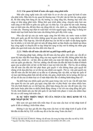 2.2.2. Các quan hệ kinh tế toàn cầu ngày càng phát triển
Một nền công nghệ toàn cầu xuất hiện là cơ sở cho các quan hệ kinh tế toàn
cầu phát triển. Đầu tiên là các quan hệ thương mại. Chi phí vận tải liên lạc càng giảm
đi, thì khả năng bán hàng đi các thị trường xa càng tăng lên, thương mại toàn cầu
càng có khả năng phát triển. Đồng thời quá trình phân công, chuyên môn hoá sản
xuất càng có thể diễn ra giữa các quốc gia và châu lục. Các quan hệ sản xuất, thương
mại có tính toàn cầu, đã kéo theo các dòng tiền tệ, vốn, dịch vụ... vận động trên phạm
vi toàn cầu. Thương mại điện tử xuất hiện với kim ngạch ngày càng tăng và đang trở
thành một loại hình buôn bán toàn cầu không biên giới đầy triển vọng.
Nhu cầu nội tại của các nước ngày càng lớn hối thúc các nước vươn ra khỏi
biên giới quốc gia để tìm kiếm những quan hệ giao dịch mới, kỳ vọng nhiều lợi ích
cho bản thân. Việc hợp tác, liên kết để phát huy các lợi thế so sánh và tận dụng nguồn
lực từ nhiều vị trí trên thế giới trở nên dễ dàng dưới sự hậu thuẫn của thành tựu khoa
học công nghệ và chuyển đổi tư duy khép kín sang tư duy mở là những tác nhân góp
phần cho quá trình toàn cầu hóa diễn trên thực tế.
2.2.3. Nhiều vấn đề toàn cầu đòi hỏi sự phối hợp nhiều quốc gia
Về phương pháp luận, những vấn đề toàn cầu bao gồm: thứ nhất, các vấn đề có
quan hệ trực tiếp đến hoạt động sống của mọi người trên trái đất, không phân biệt địa
vị giai cấp, chính trị - xã hội; đến sự phát triển của toàn thể nhân loại, đến vận mệnh
của các quốc gia dân tộc. Thứ hai, những vấn đề toàn cầu đều thể hiện là nhân tố khách
quan của sự phát triển xã hội và thể hiện ở mọi nơi trên trái đất. Thứ ba, tất cả những
vấn đề toàn cầu đều đòi hỏi phải được giải quyết vì nếu không được giải quyết thì
chúng sẽ đe dọa phá hủy cơ sở tồn tại của chính con người. Thứ tư, việc giải quyết các
vấn đề toàn cầu đòi hỏi phải có sự đầu tư về phương tiện vật chất, sự hợp tác quốc tế
về mọi mặt không phân biệt chế độ xã hội, tôn giáo, chính kiến, hệ tư tưởng; đòi hỏi sự
nỗ lực tối đa của cả nhân loại cả về mặt nhận thức lẫn về những hành động thực tế28
.
Sự phối hợp của nhiều quốc gia liên quan trong việc xử lý các vấn đề toàn làm
cho quan hệ của các quốc gia ngày càng bận rộn và phụ thuộc vào nhau nhiều hơn.
Tất yếu hình thành các cơ chế hợp tác, phối hợp chung cho các vấn đề toàn cầu. Các
nhà nước buộc phải đưa ra nhiều hành động chung vì lợi ích của cộng đồng thế giới.
Từ đó, hình thành nên các thể chế quốc tế vận hành trên phạm vi toàn cầu nhằm thực
thi các cơ chế mang tính toàn cầu.
II. SỰ TIẾN TRIỂN THỰC TẾ CỦA TOÀN CẦU HOÁ KINH TẾ VÀ
HỘI NHẬP QUỐC TẾ
Khi xem xét quá trình tiến triển thực tế của toàn cầu hoá và hội nhập kinh tế
quốc tế đã có những ý kiến khác nhau.
Không ít các học giả đã cho rằng toàn cầu hoá và hội nhập kinh tế quốc tế đã
bắt đầu từ đầu thế kỷ XX và đến nay đã có ba làn sóng Toàn cầu hóa29
.
28
Đề tài cấp nhà nước KX08.05: Những vấn đề toàn cầu trong hai thập niên đầu của thế kỷ XXI.
29
Nguyễn Văn Dân, Những vấn dề toàn cầu hóa kinh tế, Nxb KHXH, HN 2001, tr.86.
31
 