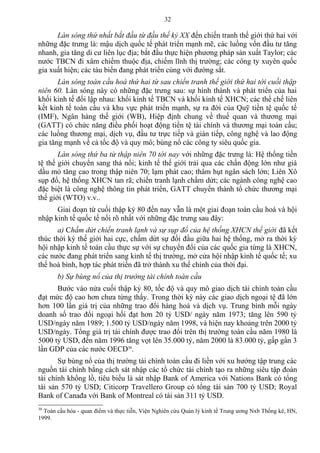 Làn sóng thứ nhất bắt đầu từ đầu thế kỷ XX đến chiến tranh thế giới thứ hai với
những đặc trưng là: mậu dịch quốc tế phát triển mạnh mẽ, các luồng vốn đầu tư tăng
nhanh, gia tăng di cư liên lục địa; bắt đầu thực hiện phương pháp sản xuất Taylor; các
nước TBCN đi xâm chiếm thuộc địa, chiếm lĩnh thị trường; các công ty xuyên quốc
gia xuất hiện; các tàu biển đang phát triển cùng với đường sắt.
Làn sóng toàn cầu hoá thứ hai từ sau chiến tranh thế giới thứ hai tới cuối thập
niên 60. Làn sóng này có những đặc trưng sau: sự hình thành và phát triển của hai
khối kinh tế đối lập nhau: khối kinh tế TBCN và khối kinh tế XHCN; các thể chế liên
kết kinh tế toàn cầu và khu vực phát triển mạnh, sự ra đời của Quỹ tiền tệ quốc tế
(IMF), Ngân hàng thế giới (WB), Hiệp định chung về thuế quan và thương mại
(GATT) có chức năng điều phối hoạt động tiền tệ tài chính và thương mại toàn cầu;
các luồng thương mại, dịch vụ, đầu tư trực tiếp và gián tiếp, công nghệ và lao động
gia tăng mạnh về cả tốc độ và quy mô; bùng nổ các công ty siêu quốc gia.
Làn sóng thứ ba từ thập niên 70 tới nay với những đặc trưng là: Hệ thống tiền
tệ thế giới chuyển sang thả nổi; kinh tế thế giới trải qua các chấn động lớn như giá
dầu mỏ tăng cao trong thập niên 70; lạm phát cao; thâm hụt ngân sách lớn; Liên Xô
sụp đổ, hệ thống XHCN tan rã; chiến tranh lạnh chấm dứt; các ngành công nghệ cao
đặc biệt là công nghệ thông tin phát triển, GATT chuyển thành tổ chức thương mại
thế giới (WTO) v.v..
Giai đoạn từ cuối thập kỷ 80 đến nay vẫn là một giai đoạn toàn cầu hoá và hội
nhập kinh tế quốc tế nổi rõ nhất với những đặc trưng sau đây:
a) Chấm dứt chiến tranh lạnh và sự sụp đổ của hệ thống XHCN thế giới đã kết
thúc thời kỳ thế giới hai cực, chấm dứt sự đối đầu giữa hai hệ thống, mở ra thời kỳ
hội nhập kinh tế toàn cầu thực sự với sự chuyển đổi của các quốc gia từng là XHCN,
các nước đang phát triển sang kinh tế thị trường, mở cửa hội nhập kinh tế quốc tế; xu
thế hoà bình, hợp tác phát triển đã trở thành xu thế chính của thời đại.
b) Sự bùng nổ của thị trường tài chính toàn cầu
Bước vào nửa cuối thập kỷ 80, tốc độ và quy mô giao dịch tài chính toàn cầu
đạt mức độ cao hơn chưa từng thấy. Trong thời kỳ này các giao dịch ngoại tệ đã lớn
hơn 100 lần giá trị của những trao đổi hàng hoá và dịch vụ. Trung bình mỗi ngày
doanh số trao đổi ngoại hối đạt hơn 20 tỷ USD/ ngày năm 1973; tăng lên 590 tỷ
USD/ngày năm 1989; 1.500 tỷ USD/ngày năm 1998, và hiện nay khoảng trên 2000 tỷ
USD/ngày. Tổng giá trị tài chính được trao đổi trên thị trường toàn cầu năm 1980 là
5000 tỷ USD, đến năm 1996 tăng vọt lên 35.000 tỷ, năm 2000 là 83.000 tỷ, gấp gần 3
lần GDP của các nước OECD30
.
Sự bùng nổ của thị trường tài chính toàn cầu đi liền với xu hướng tập trung các
nguồn tài chính bằng cách sát nhập các tổ chức tài chính tạo ra những siêu tập đoàn
tài chính khổng lồ, tiêu biểu là sát nhập Bank of America với Nations Bank có tổng
tài sản 570 tỷ USD; Citicorp Travellero Group có tổng tài sản 700 tỷ USD; Royal
Bank of Canađa với Bank of Montreal có tài sản 311 tỷ USD.
30
Toàn cầu hóa - quan điểm và thực tiễn, Viện Nghiên cứu Quản lý kinh tế Trung ương Nxb Thống kê, HN,
1999.
32
 