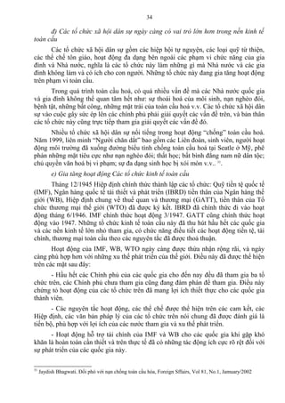 đ) Các tổ chức xã hội dân sự ngày càng có vai trò lớn hơn trong nền kinh tế
toàn cầu
Các tổ chức xã hội dân sự gồm các hiệp hội tự nguyện, các loại quỹ từ thiện,
các thể chế tôn giáo, hoạt động đa dạng bên ngoài các phạm vi chức năng của gia
đình và Nhà nước, nghĩa là các tổ chức này làm những gì mà Nhà nước và các gia
đình không làm và có ích cho con người. Những tổ chức này đang gia tăng hoạt động
trên phạm vi toàn cầu.
Trong quá trình toàn cầu hoá, có quá nhiều vấn đề mà các Nhà nước quốc gia
và gia đình không thể quan tâm hết như: sự thoái hoá của môi sinh, nạn nghèo đói,
bệnh tật, những bất công, những mặt trái của toàn cầu hoá v.v. Các tổ chức xã hội dân
sự vào cuộc gây sức ép lên các chính phủ phải giải quyết các vấn đề trên, và bản thân
các tổ chức này cũng trực tiếp tham gia giải quyết các vấn đề đó.
Nhiều tổ chức xã hội dân sự nổi tiếng trong hoạt động “chống” toàn cầu hoá.
Năm 1999, liên minh “Người chăn dắt” bao gồm các Liên đoàn, sinh viên, người hoạt
động môi trường đã xuống đường biểu tình chống toàn cầu hoá tại Seatle ở Mỹ, phê
phán những mặt tiêu cực như nạn nghèo đói; thất học; bất bình đẳng nam nữ dân tộc;
chủ quyền văn hoá bị vi phạm; sự đa dạng sinh học bị xói mòn v.v.. 31
.
e) Gia tăng hoạt động Các tổ chức kinh tế toàn cầu
Tháng 12/1945 Hiệp định chính thức thành lập các tổ chức: Quỹ tiền tệ quốc tế
(IMF), Ngân hàng quốc tế tái thiết và phát triển (IBRD) tiền thân của Ngân hàng thế
giới (WB), Hiệp định chung về thuế quan và thương mại (GATT), tiền thân của Tổ
chức thương mại thế giới (WTO) đã được ký kết. IBRD đã chính thức đi vào hoạt
động tháng 6/1946. IMF chính thức hoạt động 3/1947. GATT cũng chính thức hoạt
động vào 1947. Những tổ chức kinh tế toàn cầu này đã thu hút hầu hết các quốc gia
và các nền kinh tế lớn nhỏ tham gia, có chức năng điều tiết các hoạt động tiền tệ, tài
chính, thương mại toàn cầu theo các nguyên tắc đã được thoả thuận.
Hoạt động của IMF, WB, WTO ngày càng được thừa nhận rộng rãi, và ngày
càng phù hợp hơn với những xu thế phát triển của thế giới. Điều này đã được thể hiện
trên các mặt sau đây:
- Hầu hết các Chính phủ của các quốc gia cho đến nay đều đã tham gia ba tổ
chức trên, các Chính phủ chưa tham gia cũng đang đàm phán để tham gia. Điều này
chứng tỏ hoạt động của các tổ chức trên đã mang lợi ích thiết thực cho các quốc gia
thành viên.
- Các nguyên tắc hoạt động, các thể chế được thể hiện trên các cam kết, các
Hiệp định, các văn bản pháp lý của các tổ chức trên nói chung đã được đánh giá là
tiến bộ, phù hợp với lợi ích của các nước tham gia và xu thế phát triển.
- Hoạt động hỗ trợ tài chính của IMF và WB cho các quốc gia khi gặp khó
khăn là hoàn toàn cần thiết và trên thực tế đã có những tác động ích cực rõ rệt đối với
sự phát triển của các quốc gia này.
31
Jaydish Bhagwati. Đối phó với nạn chống toàn cầu hóa, Foreign Sffairs, Vol 81, No.1, Jamuary/2002
34
 