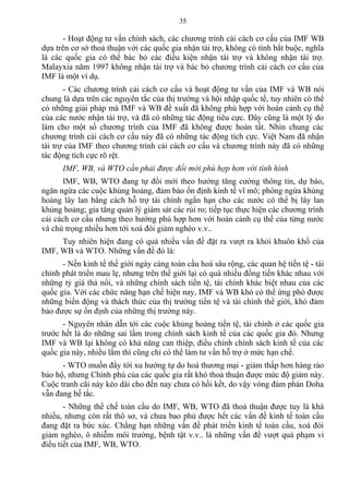 - Hoạt động tư vấn chính sách, các chương trình cải cách cơ cấu của IMF WB
dựa trên cơ sở thoả thuận với các quốc gia nhận tài trợ, không có tính bắt buộc, nghĩa
là các quốc gia có thể bác bỏ các điều kiện nhận tài trợ và không nhận tài trợ.
Malayxia năm 1997 không nhận tài trợ và bác bỏ chương trình cải cách cơ cấu của
IMF là một ví dụ.
- Các chương trình cải cách cơ cấu và hoạt động tư vấn của IMF và WB nói
chung là dựa trên các nguyên tắc của thị trường và hội nhập quốc tế, tuy nhiên có thể
có những giải pháp mà IMF và WB đề xuất đã không phù hợp với hoàn cảnh cụ thể
của các nước nhận tài trợ, và đã có những tác động tiêu cực. Đây cũng là một lý do
làm cho một số chương trình của IMF đã không được hoàn tất. Nhìn chung các
chương trình cải cách cơ cấu này đã có những tác động tích cực. Việt Nam đã nhận
tài trợ của IMF theo chương trình cải cách cơ cấu và chương trình này đã có những
tác động tích cực rõ rệt.
IMF, WB, và WTO cần phải được đổi mới phù hợp hơn với tình hình
IMF, WB, WTO đang tự đổi mới theo hướng tăng cường thông tin, dự báo,
ngăn ngừa các cuộc khủng hoảng, đảm bảo ổn định kinh tế vĩ mô; phòng ngừa khủng
hoảng lây lan bằng cách hỗ trợ tài chính ngắn hạn cho các nước có thể bị lây lan
khủng hoảng; gia tăng quản lý giám sát các rủi ro; tiếp tục thực hiện các chương trình
cải cách cơ cấu nhưng theo hướng phù hợp hơn với hoàn cảnh cụ thể của từng nước
và chú trọng nhiều hơn tới xoá đói giảm nghèo v.v..
Tuy nhiên hiện đang có quá nhiều vấn đề đặt ra vượt ra khỏi khuôn khổ của
IMF, WB và WTO. Những vấn đề đó là:
- Nền kinh tế thế giới ngày càng toàn cầu hoá sâu rộng, các quan hệ tiền tệ - tài
chính phát triển mau lẹ, nhưng trên thế giới lại có quá nhiều đồng tiền khác nhau với
những tỷ giá thả nổi, và những chính sách tiền tệ, tài chính khác biệt nhau của các
quốc gia. Với các chức năng hạn chế hiện nay, IMF và WB khó có thể ứng phó được
những biến động và thách thức của thị trường tiền tệ và tài chính thể giới, khó đảm
bảo được sự ổn định của những thị trường này.
- Nguyên nhân dẫn tới các cuộc khủng hoảng tiền tệ, tài chính ở các quốc gia
trước hết là do những sai lầm trong chính sách kinh tế của các quốc gia đó. Nhưng
IMF và WB lại không có khả năng can thiệp, điều chỉnh chính sách kinh tế của các
quốc gia này, nhiều lắm thì cũng chỉ có thể làm tư vấn hỗ trợ ở mức hạn chế.
- WTO muốn đẩy tới xu hướng tự do hoá thương mại - giảm thấp hơn hàng rào
bảo hộ, nhưng Chính phủ của các quốc gia rất khó thoả thuận được mức độ giảm này.
Cuộc tranh cãi này kéo dài cho đến nay chưa có hồi kết, do vậy vòng đàm phán Doha
vẫn đang bế tắc.
- Những thể chế toàn cầu do IMF, WB, WTO đã thoả thuận được tuy là khá
nhiều, nhưng còn rất thô sơ, và chưa bao phủ được hết các vấn đề kinh tế toàn cầu
đang đặt ra bức xúc. Chẳng hạn những vấn đề phát triển kinh tế toàn cầu, xoá đói
giảm nghèo, ô nhiễm môi trường, bệnh tật v.v.. là những vấn đề vượt quá phạm vi
điều tiết của IMF, WB, WTO.
35
 