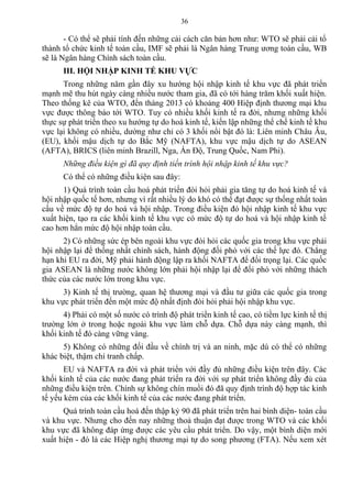 - Có thể sẽ phải tính đến những cải cách căn bản hơn như: WTO sẽ phải cải tổ
thành tổ chức kinh tế toàn cầu, IMF sẽ phải là Ngân hàng Trung ương toàn cầu, WB
sẽ là Ngân hàng Chính sách toàn cầu.
III. HỘI NHẬP KINH TẾ KHU VỰC
Trong những năm gần đây xu hướng hội nhập kinh tế khu vực đã phát triển
mạnh mẽ thu hút ngày càng nhiều nước tham gia, đã có tới hàng trăm khối xuất hiện.
Theo thống kê của WTO, đến tháng 2013 có khoảng 400 Hiệp định thương mại khu
vực được thông báo tới WTO. Tuy có nhiều khối kinh tế ra đời, nhưng những khối
thực sự phát triển theo xu hướng tự do hoá kinh tế, kiến lập những thể chế kinh tế khu
vực lại không có nhiều, dường như chỉ có 3 khối nổi bật đó là: Liên minh Châu Âu,
(EU), khối mậu dịch tự do Bắc Mỹ (NAFTA), khu vực mậu dịch tự do ASEAN
(AFTA), BRICS (liên minh Brazill, Nga, Ấn Độ, Trung Quốc, Nam Phi).
Những điều kiện gì đã quy định tiến trình hội nhập kinh tế khu vực?
Có thể có những điều kiện sau đây:
1) Quá trình toàn cầu hoá phát triển đòi hỏi phải gia tăng tự do hoá kinh tế và
hội nhập quốc tế hơn, nhưng vì rất nhiều lý do khó có thể đạt được sự thống nhất toàn
cầu về mức độ tự do hoá và hội nhập. Trong điều kiện đó hội nhập kinh tế khu vực
xuất hiện, tạo ra các khối kinh tế khu vực có mức độ tự do hoá và hội nhập kinh tế
cao hơn hẳn mức độ hội nhập toàn cầu.
2) Có những sức ép bên ngoài khu vực đòi hỏi các quốc gia trong khu vực phải
hội nhập lại để thống nhất chính sách, hành động đối phó với các thế lực đó. Chẳng
hạn khi EU ra đời, Mỹ phải hành động lập ra khối NAFTA để đối trọng lại. Các quốc
gia ASEAN là những nước không lớn phải hội nhập lại để đối phó với những thách
thức của các nước lớn trong khu vực.
3) Kinh tế thị trường, quan hệ thương mại và đầu tư giữa các quốc gia trong
khu vực phát triển đến một mức độ nhất định đòi hỏi phải hội nhập khu vực.
4) Phải có một số nước có trình độ phát triển kinh tế cao, có tiềm lực kinh tế thị
trường lớn ở trong hoặc ngoài khu vực làm chỗ dựa. Chỗ dựa này càng mạnh, thì
khối kinh tế đó càng vững vàng.
5) Không có những đối đầu về chính trị và an ninh, mặc dù có thể có những
khác biệt, thậm chí tranh chấp.
EU và NAFTA ra đời và phát triển với đầy đủ những điều kiện trên đây. Các
khối kinh tế của các nước đang phát triển ra đời với sự phát triển không đầy đủ của
những điều kiện trên. Chính sự không chín muồi đó đã quy định trình độ hợp tác kinh
tế yếu kém của các khối kinh tế của các nước đang phát triển.
Quá trình toàn cầu hoá đến thập kỷ 90 đã phát triển trên hai bình diện- toàn cầu
và khu vực. Nhưng cho đến nay những thoả thuận đạt được trong WTO và các khối
khu vực đã không đáp ứng được các yêu cầu phát triển. Do vậy, một bình diện mới
xuất hiện - đó là các Hiệp nghị thương mại tự do song phương (FTA). Nếu xem xét
36
 