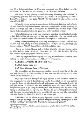 mức độ tự do hoá, nói chung các FTA song phương có mức độ tự do hoá cao nhất,
sau đó đến các FTA khu vực, và cuối cùng là các Hiệp nghị của WTO.
Một loại FTA song phương mới xuất hiện trong đầu những năm 2000 là FTA
song phương giữa một khối với một quốc gia, đó là FTA song phương ASEAN -
Trung Quốc, ASEAN - Hàn Quốc, ASEAN- Ấn Độ, hoặc FTA giữa hai khối kinh tế
như ASEAN- EU.
Hiệp nghị thương mại tự do song phương là hình thức hội nhập quốc tế mới,
với mục tiêu cuối cùng là thiết lập một thị trường chung hai bên, xoá bỏ mọi hàng rào
bảo hộ. Các Hiệp nghị kinh tế thương mại hai bên trước đây chỉ thoả thuận về hạn
ngạch, thuế quan, các điều kiện hải quan, hoặc hỗ trợ tài chính, kỹ thuật.
Hiệp nghị thương mại tự do song phương có khả năng tiến triển nhanh, vì đây
là thoả thuận hai bên, dễ nhân nhượng, thoả hiệp hơn là nhiều bên. Hơn nữa các quốc
gia có thể lựa chọn các đối tác dễ thoả thuận để đàm phán và ký kết trước.
Những Hiệp nghị thương mại tự do song phương tuy mới được ký kết và thực
thi được mấy năm, nhưng đã tỏ rõ sức mạnh của nó. Ví dụ về tác động của Hiệp nghị
thương mại tự do ASEAN-Trung Quốc, một Hiệp nghị tiêu biểu:
- Tạo ra sức ép thúc đẩy quá trình tự do hoá tiến triển. Hiệp nghị thương mại tự
do ASEAN-Trung Quốc đã thúc đẩy Nhật Bản, Hàn Quốc, Mỹ, ấn Độ cả EU cũng
phải tính đến một Hiệp nghị như vậy với ASEAN.
- Thúc đẩy sự phát triển thương mại; Gia tăng đầu tư lẫn nhau; Cải thiện cơ sở
hạ tầng, các tuyến đường xuyên Á, nối ASEAN với Trung Quốc.
IV. HỘI NHẬP QUỐC TẾ CỦA VIỆT NAM
4.1. Định hướng chiến lược
4.1.1. Quan điểm của Đảng và Nhà nước
Một trong những nội dung quan trọng của Báo cáo chính trị tại Đại hội đại biểu
toàn quốc lần thứ XI là “triển khai đồng bộ, toàn diện hoạt động đối ngoại; chủ động
và tích cực hội nhập quốc tế”32
.
Thực hiện nhất quán đường lối đối ngoại độc lập, tự chủ, hoà bình, hợp tác và
phát triển; đa phương hoá, đa dạng hoá quan hệ, chủ động và tích cực hội nhập quốc tế;
là bạn, đối tác tin cậy và thành viên có trách nhiệm trong cộng đồng quốc tế; vì lợi ích
quốc gia, dân tộc, vì một nước Việt Nam xã hội chủ nghĩa giàu mạnh. Nhiệm vụ của
công tác đối ngoại là giữ vững môi trường hoà bình, thuận lợi cho đẩy mạnh công
nghiệp hoá, hiện đại hoá, bảo vệ vững chắc độc lập, chủ quyền, thống nhất và toàn vẹn
lãnh thổ; nâng cao vị thế của đất nước; góp phần tích cực vào cuộc đấu tranh vì hoà
bình, độc lập dân tộc, dân chủ và tiến bộ xã hội trên thế giới.
Đại hội Đảng lần thứ XI nêu hai quan điểm mới: Một là, nâng chủ trương “chủ
động và tích cực hội nhập kinh tế quốc tế, đồng thời mở rộng hợp tác quốc tế trên
các lĩnh vực khác” lên thành “chủ động và tích cực hội nhập quốc tế”
32
Đảng cộng sản Việt Nam. Văn kiện đại hội đại biểu toàn quốc lần thứ XI. Nxb CTQG, Hà Nội,
2011, tr.235-246
37
 