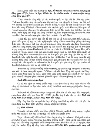 Hai là, phát triển chủ trương “là bạn, đối tác tin cậy của các nước trong cộng
đồng quốc tế” lên thành “là bạn, đối tác tin cậy và thành viên có trách nhiệm trong
cộng đồng quốc tế”.
Thực hiện tốt công việc tại các tổ chức quốc tế, đặc biệt là Liên hợp quốc.
Tích cực hợp tác cùng các nước, các tổ chức khu vực và quốc tế trong việc đối phó
với những thách thức an ninh phi truyền thống, và nhất là tình trạng biến đổi khí
hậu; sẵn sàng đối thoại với các nước, các tổ chức quốc tế và khu vực liên quan về
vấn đề dân chủ, nhân quyền; chủ động, kiên quyết đấu tranh, làm thất bại mọi âm
mưu, hành động can thiệp vào công việc nội bộ, xâm phạm độc lập, chủ quyền, toàn
vẹn lãnh thổ, an ninh quốc gia và ổn định chính trị của Việt Nam.
Thúc đẩy giải quyết các vấn đề còn tồn tại về biên giới, lãnh thổ. Củng cố,
phát triển quan hệ hợp tác, hữu nghị truyền thống với các nước láng giềng có chung
biên giới. Chủ động, tích cực và có trách nhiệm cùng các nước xây dựng Cộng đồng
ASEAN vững mạnh, tăng cường quan hệ với các đối tác, tiếp tục giữ vai trò quan
trọng trong các khuôn khổ hợp tác ở khu vực châu Á – Thái Bình Dương. Phát triển
quan hệ với các đảng cộng sản, công nhân, đảng cánh tả, các đảng cầm quyền và
những đảng khác trên cơ sở bảo đảm lợi ích quốc gia, giữ vững độc lập, tự chủ và
hoà bình, hữu nghị, hợp tác và phát triển (so với Đại hội X có bổ sung quan hệ với
những đảng khác và trên thực tế những năm qua, chúng ta đã có quan hệ với một số
đảng khác, nhưng trên cơ sở bảo đảm lợi ích quốc gia, giữ vững độc lập, tự chủ, và
hoà bình, hữu nghị, hợp tác và phát triển).
Bảo đảm sự lãnh đạo thống nhất của Đảng, sự quản lý tập trung của Nhà nước
đối với các hoạt động đối ngoại. Phối hợp chặt chẽ hoạt động đối ngoại của Đảng,
ngoại giao Nhà nước và ngoại giao nhân dân; giữa ngoại giao chính trị với ngoại
giao kinh tế và ngoại giao văn hoá; giữa đối ngoại với quốc phòng, an ninh.
4.1.2. Đặc trưng chiến lược
Cơ sở xác định tư tưởng chiến lược là các yêu cầu i) phát triển nhanh bền
vững, ii) thoát khỏi tụt hậu phát triển và iii) trở thành nước công nghiệp theo hướng
hiện đại.
Xuất phát từ bối cảnh và thực trạng xuất phát, căn cứ vào mục tiêu tổng quát,
chiến lược phát triển giai đoạn 2011-2020 cần đáp ứng 4 yêu cầu cơ bản: Tính đổi
mới; Tính thích ứng; Tính đột phá; Tính bền vững.
Đây cũng là 4 đặc trưng chiến lược. Chúng tạo thành sự khác biệt chủ yếu của
chiến lược giai đoạn 2011-2020 so với các chiến lược trước.
(1) Tính đổi mới
Tính đổi mới của chiến lược thực chất là đổi mới mô hình tăng trưởng và phát
triển. Mô hình đổi mới này tạo ra trục "bất biến" của chiến lược.
Thực chất của việc đổi mới mô hình tăng trưởng là: từ bỏ mô hình phát triển -
rượt đuổi truyền thống (coi mục tiêu tăng trưởng GDP - hiện vật là trung tâm, đạt
được chủ yếu bằng tăng mạnh khối lượng đầu vào và khai thác tối đa tài nguyên, dựa
chủ yếu vào lao động kỹ năng thấp và khu vực DNNN); kiên quyết chuyển sang mô
38
 