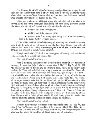 Cho đến cuối thế kỷ XX, kinh tế thị trường hầu như chỉ có một phương án phát
triển duy nhất là biến thành kinh tế TBCN. Song thực tế cho thấy kinh tế thị trường
không phát triển theo một mô hình duy nhất mà được thực hiện dưới nhiều mô hình
khác nhau (thị trường tự do, thị trường - xã hội, v.v).
Nhằm làm rõ những nét khái quát chung của quá trình phát triển kinh tế thị
trường, có thể trừu tượng hoá một số đặc điểm cụ thể, phản ánh sự giao thoa, chuyển
tiếp và đan xen giữa các mô hình để quy về ba mô hình chủ yếu sau:
● Mô hình kinh tế thị trường tự do;
● Mô hình kinh tế thị trường - xã hội;
● Mô hình kinh tế thị trường định hướng XHCN (ở Việt Nam) hay
kinh tế thị trường XHCN (ở Trung Quốc).
Có thể nói ba mô hình kinh tế thị trường nói trên đang bao trùm tất cả các nền
kinh tế trên thế giới, trừ một vài ngoại lệ như Bắc Triều tiên. Điều này xác nhận kết
luận của Mác: kinh tế thị trường là giai đoạn phát triển tất yếu; là hình thức phổ
biến của mọi nền kinh tế ở một trình độ xác định.
Trong khuôn khổ CNTB, kinh tế thị trường phát triển trong 2 mô hình là kinh
tế thị trường tự do và kinh tế thị trường xã hội.
* Mô hình kinh tế thị trường tự do:
Kinh tế thị trường trong khuôn khổ CNTB chủ yếu phát triển theo mô hình thị
trường tự do, được thực hiện ở hầu hết các nền kinh tế TBCN ở Tây Âu và Bắc Mỹ.
Mô hình này đề cao vai trò của chế độ sở hữu tư nhân, của tự do cá nhân và cạnh
tranh tự do. Trong mô hình kinh tế thị trường tự do, sự can thiệp điều tiết của nhà
nước vào các quá trình kinh tế được hạn chế ở mức thấp. Quá trình phát triển kinh tế
chủ yếu do khu vực tư nhân vận hành dưới sự điều tiết của “bàn tay vô hình” (tức cơ
chế cạnh tranh tự do). Chức năng chính của nhà nước là bảo vệ chế độ sở hữu tư nhân
và các quyền tự do cá nhân, bảo đảm ổn định vĩ mô, tạo điều kiện để kinh tế tư nhân
và cơ chế thị trường tự do vận hành thuận lợi nhất. Sự tham gia của nhà nước vào quá
trình phân phối lại, vào hệ thống phúc lợi xã hội nhằm giảm thiểu tình trạng bất bình
đẳng, tạo lập công bằng xã hội, ngăn chặn và xử lý các thất bại thị trường tuy vẫn
được coi trọng nhưng không nhiều như ở các mô hình khác. Trong mô hình này,
trong khi vai trò động lực phát triển của lợi ích tư nhân, lợi ích cá nhân (lợi nhuận)
được đề cao thì vai trò "bánh lái" của sự điều tiết, định hướng phát triển của nhà nước
(bàn tay hữu hình) lại tương đối bị xem nhẹ so với các mô hình khác.
* Mô hình kinh tế thị trường - xã hội.
Mô hình này được thực hiện thành công ở khá nhiều nước Tây - Bắc Âu, điển
hình là Đức (quê hương của mô hình kinh tế thị trường - xã hội), Thuỵ Điển, Na Uy
và Phần Lan. Xét theo tính chất đặc trưng, mô hình này còn có mặt ở một số nước
khác như Đan Mạch, Hà Lan, Pháp và Bỉ với những mức độ khác nhau.
4
 