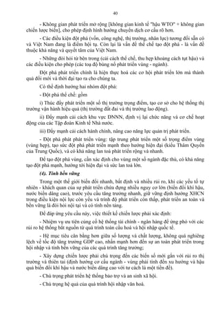 - Không gian phát triển mở rộng [không gian kinh tế "hậu WTO" + không gian
chiến lược biển], cho phép định hình hướng chuyển dịch cơ cấu rõ hơn.
- Các điều kiện đột phá (vốn, công nghệ, thị trường, nhân lực) tương đối sẵn có
và Việt Nam đang là điểm hội tụ. Còn lại là vấn đề thể chế tạo đột phá - là vấn đề
thuộc khả năng và quyết tâm của Việt Nam.
- Những đòi hỏi từ bên trong (cải cách thể chế, thu hẹp khoảng cách tụt hậu) và
các điều kiện cho phép (các toạ độ bùng nổ phát triển vùng - ngành).
Đột phá phát triển chính là hiện thực hoá các cơ hội phát triển lớn mà thành
quả đổi mới và thời đại tạo ra cho chúng ta.
Có thể định hướng hai nhóm đột phá:
- Đột phá thể chế: gồm
i) Thúc đẩy phát triển một số thị trường trọng điểm, tạo cơ sở cho hệ thống thị
trường vận hành hiệu quả (thị trường đất đai và thị trường lao động).
ii) Đẩy mạnh cải cách khu vực DNNN, định vị lại chức năng và cơ chế hoạt
động của các Tập đoàn Kinh tế Nhà nước.
iii) Đẩy mạnh cải cách hành chính, nâng cao năng lực quản trị phát triển.
- Đột phá phát phát triển vùng: tập trung phát triển một số trọng điểm vùng
(vùng hẹp), tạo sức đột phá phát triển mạnh theo hướng hiện đại (kiểu Thâm Quyến
của Trung Quốc), và có khả năng lan toả phát triển rộng và nhanh.
Để tạo đột phá vùng, cần xác định cho vùng một số ngành đặc thù, có khả năng
tạo đột phá mạnh, hướng tới hiện đại và sức lan toả lớn.
(4). Tính bền vững
Trong một thế giới biến đổi nhanh, bất định và nhiều rủi ro, khi các yếu tố tự
nhiên - khách quan của sự phát triển chứa đựng nhiều nguy cơ lớn (biến đổi khí hậu,
nước biển dâng cao), trước yêu cầu tăng trưởng nhanh, giữ vững định hướng XHCN
trong điều kiện nội lực còn yếu và trình độ phát triển còn thấp, phát triển an toàn và
bền vững là đòi hỏi nội tại và có tính nền tảng.
Để đáp ứng yêu cầu này, việc thiết kế chiến lược phải xác định:
- Nhiệm vụ ưu tiên củng cố hệ thống tài chính - ngân hàng để ứng phó với các
rủi ro hệ thống bắt nguồn từ quá trình toàn cầu hoá và hội nhập quốc tế.
- Hệ mục tiêu cân bằng hơn giữa số lượng và chất lượng, không quá nghiêng
lệch về tốc độ tăng trưởng GDP cao, nhấn mạnh hơn đến sự an toàn phát triển trong
hội nhập và tính bền vững của các quá trình tăng trưởng;
- Xây dựng chiến lược phải chú trọng đến các biến số mới gắn với rủi ro thị
trường và thiên tai (định hướng cơ cấu ngành - vùng phải tính đến xu hướng và hậu
quả biến đổi khí hậu và nước biển dâng cao với tư cách là một tiền đề).
- Chú trọng phát triển hệ thống bảo trợ và an sinh xã hội.
- Chú trọng hệ quả của quá trình hội nhập văn hoá.
40
 