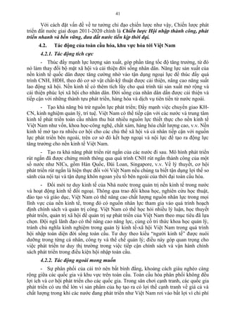 Với cách đặt vấn đề về tư tưởng chỉ đạo chiến lược như vậy, Chiến lược phát
triển đất nước giai đoạn 2011-2020 chính là Chiến lược Hội nhập thành công, phát
triển nhanh và bền vững, đưa đất nước tiến kịp thời đại.
4.2. Tác động của toàn cầu hóa, khu vực hóa tới Việt Nam
4.2.1. Tác động tích cực
- Thúc đẩy mạnh lực lượng sản xuất, góp phần tăng tốc độ tăng trưởng, từ đó
nó làm thay đổi bộ mặt xã hội và cải thiện đời sống nhân dân. Năng lực sản xuất của
nền kinh tế quốc dân được tăng cường nhờ vào tận dụng ngoại lực để thúc đẩy quá
trình CNH, HĐH, theo đó cơ sở vật chất-kỹ thuật được cải thiện, nâng cao năng suất
lao động xã hội. Nền kinh tế có thêm tích lũy cho quá trình tái sản xuất mở rộng và
cải thiện phúc lợi xã hội cho nhân dân. Đời sống của nhân dân dần được cải thiện và
tiếp cận với những thành tựu phát triển, hàng hóa và dịch vụ tiên tiến từ nước ngoài.
- Tạo khả năng bù trừ nguồn lực phát triển; Đẩy mạnh việc chuyển giao KH-
CN, kinh nghiệm quản lý, trí tuệ. Việt Nam có thể tiếp cận với các nước và trung tâm
kinh tế phát triển toàn cầu nhằm thu hút nhiều nguồn lực thiết thực cho nền kinh tế
Việt Nam như vốn, khoa học-công nghệ, chất xám, hàng hóa chất lượng cao, v.v. Nền
kinh tế mở tạo ra nhiều cơ hội cho các chủ thể xã hội và cá nhân tiếp cận với nguồn
lực phát triển bên ngoài, trên cơ sở đó kết hợp ngoại và nội lực để tạo ra động lực
tăng trưởng cho nền kinh tế Việt Nam.
- Tạo ra khả năng phát triển rút ngắn của các nước đi sau. Mô hình phát triển
rút ngắn đã được chứng minh thông qua quá trình CNH rút ngắn thành công của một
số nước như NICs, gồm Hàn Quốc, Đài Loan, Singapore, v.v. Về lý thuyết, cơ hội
phát triển rút ngắn là hiện thực đối với Việt Nam nếu chúng ta biết tận dụng lợi thế so
sánh của nội tại và tận dụng khôn ngoan yếu tố bên ngoài của thời đại toàn cầu hóa.
- Đổi mới tư duy kinh tế của Nhà nước trong quản trị nền kinh tế trong nước
và hoạt động kinh tế đối ngoại. Thông qua trao đổi khoa học, nghiên cứu học thuật,
đào tạo và giáo dục, Việt Nam có thể nâng cao chất lượng nguồn nhân lực trong mọi
lĩnh vực của nền kinh tế, trong đó có nguồn nhân lực tham gia vào quá trình hoạch
định chính sách và quản trị công. Việt Nam có thể học hỏi nhiều lý luận, học thuyết
phát triển, quản trị xã hội để quản trị sự phát triển của Việt Nam theo mục tiêu đã lựa
chọn. Đội ngũ lãnh đạo có thể nâng cao năng lực, củng cố tri thức khoa học quản lý,
tránh chủ nghĩa kinh nghiệm trong quản lý kinh tế-xã hội Việt Nam trong quá trình
hội nhập toàn diện đời sống toàn cầu. Tư duy theo kiểu “người kinh tế” được nuôi
dưỡng trong từng cá nhân, công ty và thể chế quản lý; điều này góp quan trọng cho
việc phát triển tư duy thị trường trong việc tiếp cận chính sách và vận hành chính
sách phát triển trong điều kiện hội nhập toàn cầu.
4.2.2. Tác động ngoài mong muốn
- Sự phân phối của cải trở nên bất bình đẳng, khoảng cách giàu nghèo càng
rộng giữa các quốc gia và khu vực trên toàn cầu. Toàn cầu hóa phân phối không đều
lợi ích và cơ hội phát triển cho các quốc gia. Trong sân chơi cạnh tranh, các quốc gia
phát triển có ưu thế lớn vì sản phẩm của họ tạo ra có lợi thế cạnh tranh về giá cả và
chất lượng trong khi các nước đang phát triển như Việt Nam rơi vào bất lợi vì chi phí
41
 