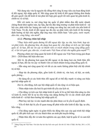 Nội dung này vừa là nguyên tắc đồng thời cũng là mục tiêu của hoạt động kinh
tế đối ngoại, hội nhập quốc tế. Mở rộng quan hệ kinh tế đối ngoại không đơn thuần
để giải quyết vấn đề kinh tế mà phải kết hợp giải quyết tốt mối quan hệ giữa kinh tế,
chính trị và xã hội.
Đối với nước ta, mở rộng hợp tác quốc tế phải nhằm đưa đất nước nhanh
chóng thoát khỏi nghèo nàn, lạc hậu, đạt tốc độc tăng trưởng và phát triển kinh tế - xã
hội cao, phát triển lực lượng sản xuất và nâng cao năng lực sản xuất của nền kinh tế
Việt Nam. Từ đó, kinh tế đối ngoại tạo đà cho sự phát triển nền kinh tế thị trường
định hướng xã hội chủ nghĩa, đáp ứng mục tiêu chiến lược "dân giàu, nước mạnh,
dân chủ, công bằng, văn minh".
4.3.2. Phương châm hội nhập
“Thực hiện nhất quán đường lối đối ngoại độc lập, tự chủ, hòa bình, hợp tác
và phát triển; đa phương hóa, đa dạng hoá quan hệ, chủ động và tích cực hội nhập
quốc tế; là bạn, đối tác tin cậy và thành viên có trách nhiệm trong cộng đồng quốc
tế; vì lợi ích quốc gia, dân tộc, vì một nước Việt Nam xã hội chủ nghĩa giàu mạnh”(36)
.
Phương châm mở rộng quan hệ kinh tế đối ngoại của Việt Nam trong giai đoạn
2011 - 2020 được thể hiện như sau:
Một là, đa phương hoá quan hệ đối ngoại và đa dạng hoá các hình thức đối
ngoại; là bạn, đối tác tin cậy và thành viên có trách nhiệm trong cộng đồng quốc tế.
- Sẵn sàng mở rộng quan hệ với tất cả các nước không phân biệt chế độ chính
trị xã hội.
- Hợp tác đa phương diện, gồm kinh tế, chính trị, văn hoá, xã hội, an ninh,
quốc phòng...
- Sử dụng tất cả các hình thức đối ngoại để có thể đẩy mạnh và nâng cao hiệu
quả hội nhập quốc tế.
Hai là, chủ động, tích cực hội nhập quốc tế sâu rộng và có hiệu quả.
- Thừa nhận toàn cầu hoá là quá trình tất yếu của lịch sử.
- Chủ động và tích cực hội nhập kinh tế quốc tế là sự thể hiện khả năng tự chủ
về kinh tế, trước hết là sự tự chủ trong xây dựng đường lối và các chính sách phát
triển kinh tế - xã hội theo hướng hội nhập quốc tế.
- Phát huy nội lực và sức mạnh dân tộc phải được coi là yếu tố quyết định.
- Yếu tố thời đại là yếu tố quan trọng để phát triển nền kinh tế độc lập, tự chủ,
bền vững.
- Chủ động ngăn ngừa và giảm thiểu tác động tiêu cực của quá trình hội nhập
quốc tế, đối phó tích cực với các thách thức an ninh phi truyền thống.
- Nhận thức đầy đủ và tuân thủ nghiêm các quy định, luật lệ quốc tế và cam kết
quốc tế.
36 ()
Đảng Cộng sản Việt Nam: Văn kiện Đại hội Đại biểu toàn quốc lần thứ XI, Nxb. CTQG, Hà Nội, 2011, tr 235,
236
44
 