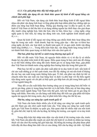 4.3.3. Các giải pháp thúc đẩy hội nhập quốc tế
Thứ nhất, tận dụng tốt các hình thức quan hệ kinh tế đối ngoại bằng các
chính sách phù hợp
Đối với Việt Nam, vận dụng các hình thức hoạt động kinh tế đối ngoại khác
nhau cần phải vận dụng linh hoạt và lồng ghép phù hợp nhằm phát huy những mặt ưu
điểm của từng loại hình hoạt động. Thông qua thương mại và đầu tư quốc tế, nền
kinh tế Việt Nam có thể thu hút và sử dụng những nguồn lực thiết thực cho giai đoạn
đẩy mạnh công nghiệp hoá, hiện đại hoá, như tư bản, khoa học - công nghệ, công
nghệ quản lý tiên tiến, kỹ năng lao động tinh xảo, kinh nghiệm kinh doanh quốc
tế,.v.v...
Quan hệ kinh tế đối ngoại mở rộng thông qua nhiều hình thức hoạt động như
hợp tác trong sản xuất - kinh doanh, hợp tác trong giáo dục - đào tạo và khoa học
công nghệ, du lịch, các loại dịch vụ thanh toán quốc tế và quá cảnh, kênh vận động
hành lang (lobby), v.v... Trong điều kiện hiện đại, vận động hành lang trong kinh tế
trở thành hình thức quan trọng và thiết thực trên sân chơi quốc tế.
Thứ hai, phát huy lợi thế so sánh trong thương mại quốc tế
Đối với đất nước Việt Nam, tài nguyên thiên nhiên và vị trí địa lý có nhiều
thuận lợi cho phát triển kinh tế đối ngoại. Điều quan trọng là làm cách nào để chúng
ta có thể biến những tiềm năng đất nước thành giá trị sử dụng hiện thực, góp phần
đưa Việt Nam trở thành nước công nghiệp theo hướng hiện đại trong thời gian tới.
Phát huy lợi thế so sánh cần phải xuất phát từ tư duy kinh tế mới: nền kinh tế
chỉ sản xuất những gì có thể cạnh tranh, trao đổi lấy những cái mà nền kinh tế không
đủ sức hay sản xuất trong nước không hiệu quả. Vì thế, cần phải xác định lợi thế và
chuyên môn hóa sản xuất các loại hàng hoá và dịch vụ phù hợp với thị hiếu người
tiêu dùng nước ngoài với chi phí cá biệt quốc gia thấp hơn chi phí trung bình quốc tế
về loại ngành hàng đó.
Thay đổi cơ cấu xuất khẩu theo hướng nâng cao tỷ trọng hàng hoá chế biến và
giá trị gia tăng, giảm tỷ trọng hàng hoá thô và ít chế biến. Điều này sẽ làm tăng năng
lực cạnh tranh ngành hàng Việt Nam trên thế giới, tích luỹ thêm giá trị gia tăng từ
hàng xuất khẩu. Hơn nữa, cơ cấu hàng xuất khẩu thay đổi tích cực góp phần tiết kiệm
nguồn tài nguyên thô trong nước, duy trì phát triển bền vững cho thế hệ sau.
Thứ ba, nâng cao năng lực cạnh tranh quốc tế
Việt Nam cần hoàn thiện nhiều yếu tố để nâng cao năng lực cạnh tranh quốc
gia khi tham gia sân chơi cạnh tranh toàn cầu. Việc nâng cao năng lực cạnh tranh
quốc gia Việt Nam là nhiệm vụ quốc gia, liên quan chặt tới nhiều mặt của nền kinh
tế, gồm thể chế, luật lệ, kết cấu hạ tầng, hệ thống thị trường, con người và tư duy kinh
tế.
Trong điều kiện hội nhập toàn diện vào nền kinh tế thị trường toàn cầu, trước
hết, Việt Nam cần phải đẩy mạnh cải cách thể chế kinh tế và chính trị nhằm tạo tương
thích với sân chơi thị trường thế giới hiện đại. Hệ thống thị trường cần phải được phát
triển đầy đủ theo đúng bản chất vốn có của chúng. Kết cấu hạ tầng vật chất - kỹ thuật
45
 
