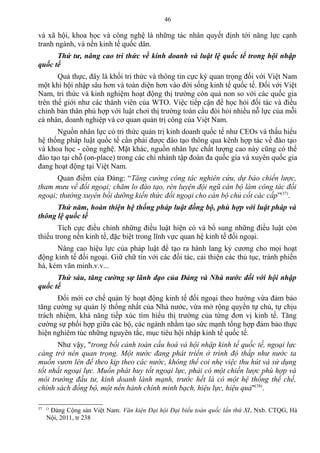 và xã hội, khoa học và công nghệ là những tác nhân quyết định tới năng lực cạnh
tranh ngành, và nền kinh tế quốc dân.
Thứ tư, nâng cao tri thức về kinh doanh và luật lệ quốc tế trong hội nhập
quốc tế
Quả thực, đây là khối tri thức và thông tin cực kỳ quan trọng đối với Việt Nam
một khi hội nhập sâu hơn và toàn diện hơn vào đời sống kinh tế quốc tế. Đối với Việt
Nam, tri thức và kinh nghiệm hoạt động thị trường còn quá non so với các quốc gia
trên thế giới như các thành viên của WTO. Việc tiếp cận để học hỏi đối tác và điều
chỉnh bản thân phù hợp với luật chơi thị trường toàn cầu đòi hỏi nhiều nỗ lực của mỗi
cá nhân, doanh nghiệp và cơ quan quản trị công của Việt Nam.
Nguồn nhân lực có tri thức quản trị kinh doanh quốc tế như CEOs và thấu hiểu
hệ thống pháp luật quốc tế cần phải được đào tạo thông qua kênh hợp tác về đào tạo
và khoa học - công nghệ. Mặt khác, nguồn nhân lực chất lượng cao này cũng có thể
đào tạo tại chỗ (on-place) trong các chi nhánh tập đoàn đa quốc gia và xuyên quốc gia
đang hoạt động tại Việt Nam.
Quan điểm của Đảng: “Tăng cường công tác nghiên cứu, dự báo chiến lược,
tham mưu về đối ngoại; chăm lo đào tạo, rèn luyện đội ngũ cán bộ làm công tác đối
ngoại; thường xuyên bồi dưỡng kiến thức đối ngoại cho cán bộ chủ cốt các cấp”(37)
.
Thứ năm, hoàn thiện hệ thống pháp luật đồng bộ, phù hợp với luật pháp và
thông lệ quốc tế
Tích cực điều chỉnh những điều luật hiện có và bổ sung những điều luật còn
thiếu trong nền kinh tế, đặc biệt trong lĩnh vực quan hệ kinh tế đối ngoại.
Nâng cao hiệu lực của pháp luật để tạo ra hành lang kỷ cương cho mọi hoạt
động kinh tế đối ngoại. Giữ chữ tín với các đối tác, cải thiện các thủ tục, tránh phiền
hà, kém văn minh.v.v...
Thứ sáu, tăng cường sự lãnh đạo của Đảng và Nhà nước đối với hội nhập
quốc tế
Đổi mới cơ chế quản lý hoạt động kinh tế đối ngoại theo hướng vừa đảm bảo
tăng cường sự quản lý thống nhất của Nhà nước, vừa mở rộng quyền tự chủ, tự chịu
trách nhiệm, khả năng tiếp xúc tìm hiểu thị trường của từng đơn vị kinh tế. Tăng
cường sự phối hợp giữa các bộ, các ngành nhằm tạo sức mạnh tổng hợp đảm bảo thực
hiện nghiêm túc những nguyên tắc, mục tiêu hội nhập kinh tế quốc tế.
Như vậy, "trong bối cảnh toàn cầu hoá và hội nhập kinh tế quốc tế, ngoại lực
càng trở nên quan trọng. Một nước đang phát triển ở trình độ thấp như nước ta
muốn vươn lên để theo kịp theo các nước, không thể coi nhẹ việc thu hút và sử dụng
tốt nhất ngoại lực. Muốn phát huy tốt ngoại lực, phải có một chiến lược phù hợp và
môi trường đầu tư, kinh doanh lành mạnh, trước hết là có một hệ thống thể chế,
chính sách đồng bộ, một nền hành chính minh bạch, hiệu lực, hiệu quả"(38)
.
37 ()
Đảng Cộng sản Việt Nam: Văn kiện Đại hội Đại biểu toàn quốc lần thứ XI, Nxb. CTQG, Hà
Nội, 2011, tr 238
46
 