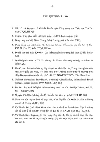 TÀI LIỆU THAM KHẢO
1. Mác, C. và Ăngghen, F. (1995), Tuyên ngôn Đảng cộng sản, Toàn tập, Tập IV,
Nxb CTQG, Hà Nội
2. Chương trình phát triển Liên hợp quốc (UNDP). Báo cáo phát triển
3. Đảng cộng sản Việt Nam. Cương lĩnh (bổ sung, phát triển năm 2011).
4. Đảng Cộng sản Việt Nam: Văn kiện Đại hội Đại biểu toàn quốc lần thứ VI, VII,
VIII, IX, X và XI, Nxb. CTQG, Hà Nội.
5. Đề tài cấp nhà nước KX08.01: Xu thế toàn cầu hóa trong hai thập kỷ đầu thể kỷ
XXI
6. Đề tài cấp nhà nước KX08.05: Những vấn đề toàn cầu trong hai thập niên đầu của
thế kỷ XXI
7. Flie Cohen, Toàn cầu hóa, sự hấp dẫn và cơ chế điều tiết, Trung tâm nghiên cứu
khoa học quốc gia Pháp, Hội thảo khoa học "Những thách thức về phương diện
pháp lý của quá trình toàn cầu hóa", file://E:NDVFSITES/ViétSiteslogo.htm
8. Grahane Thonpdion: Introduction, Sitmating Globalization, International Social
Siences Journal, Unesco, 1999, N.160, P.139-152
9. Jaydish Bhagwati. Đối phó với nạn chống toàn cầu hóa,, Foreign Sffairs, Vol 81,
No.1, Jamuary/2002
10.Nguyễn Văn Dân. Những vấn dề toàn cầu hóa kinh tế, Nxb KHXH, HN 2001
11.Toàn cầu hóa - quan điểm và thực tiễn, Viện Nghiên cứu Quản lý kinh tế Trung
ương Nxb Thống kê, HN, 1999
12.Vũ Thanh Sơn (chủ biên). Giáo trình kinh tế chính trị Mác-Lênin. Tập II những
vấn đề kinh tế trị chính trị trong thời kỳ quá độ lên CNXH. Nxb TT&TT, 2011.
13.Vũ Thanh Sơn. Tuyên ngôn của Đảng cộng sản: dự báo về xu thế toàn cầu hóa.
Hội thảo khoa học về Tuyên ngôn Đảng cộng sản. Học viện Chính trị-Hành chính
khu vực 1.
48
 