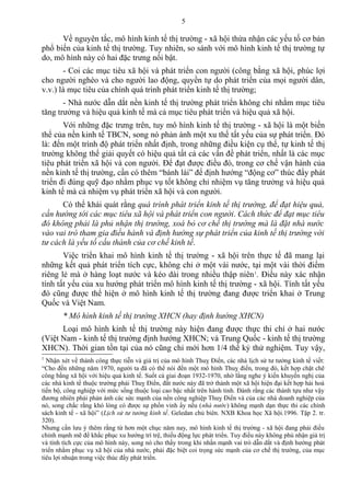 Về nguyên tắc, mô hình kinh tế thị trường - xã hội thừa nhận các yếu tố cơ bản
phổ biến của kinh tế thị trường. Tuy nhiên, so sánh với mô hình kinh tế thị trường tự
do, mô hình này có hai đặc trưng nổi bật.
- Coi các mục tiêu xã hội và phát triển con người (công bằng xã hội, phúc lợi
cho người nghèo và cho người lao động, quyền tự do phát triển của mọi người dân,
v.v.) là mục tiêu của chính quá trình phát triển kinh tế thị trường;
- Nhà nước dẫn dắt nền kinh tế thị trường phát triển không chỉ nhằm mục tiêu
tăng trưởng và hiệu quả kinh tế mà cả mục tiêu phát triển và hiệu quả xã hội.
Với những đặc trưng trên, tuy mô hình kinh tế thị trường - xã hội là một biến
thể của nền kinh tế TBCN, song nó phản ánh một xu thế tất yếu của sự phát triển. Đó
là: đến một trình độ phát triển nhất định, trong những điều kiện cụ thể, tự kinh tế thị
trường không thể giải quyết có hiệu quả tất cả các vấn đề phát triển, nhất là các mục
tiêu phát triển xã hội và con người. Để đạt được điều đó, trong cơ chế vận hành của
nền kinh tế thị trường, cần có thêm “bánh lái” để định hướng “động cơ” thúc đẩy phát
triển đi đúng quỹ đạo nhằm phục vụ tốt không chỉ nhiệm vụ tăng trưởng và hiệu quả
kinh tế mà cả nhiệm vụ phát triển xã hội và con người.
Có thể khái quát rằng quá trình phát triển kinh tế thị trường, để đạt hiệu quả,
cần hướng tới các mục tiêu xã hội và phát triển con người. Cách thức để đạt mục tiêu
đó không phải là phủ nhận thị trường, xoá bỏ cơ chế thị trường mà là đặt nhà nước
vào vai trò tham gia điều hành và định hướng sự phát triển của kinh tế thị trường với
tư cách là yếu tố cấu thành của cơ chế kinh tế.
Việc triển khai mô hình kinh tế thị trường - xã hội trên thực tế đã mang lại
những kết quả phát triển tích cực, không chỉ ở một vài nước, tại một vài thời điểm
riêng lẻ mà ở hàng loạt nước và kéo dài trong nhiều thập niên1
. Điều này xác nhận
tính tất yếu của xu hướng phát triển mô hình kinh tế thị trường - xã hội. Tính tất yếu
đó cũng được thể hiện ở mô hình kinh tế thị trường đang được triển khai ở Trung
Quốc và Việt Nam.
* Mô hình kinh tế thị trường XHCN (hay định hướng XHCN)
Loại mô hình kinh tế thị trường này hiện đang được thực thi chỉ ở hai nước
(Việt Nam - kinh tế thị trường định hướng XHCN; và Trung Quốc - kinh tế thị trường
XHCN). Thời gian tồn tại của nó cũng chỉ mới hơn 1/4 thế kỷ thử nghiệm. Tuy vậy,
1
Nhận xét về thành công thực tiễn và giá trị của mô hình Thuỵ Điển, các nhà lịch sử tư tưởng kinh tế viết:
“Cho đến những năm 1970, người ta đã có thể nói đến một mô hình Thuỵ điển, trong đó, kết hợp chặt chẽ
công bằng xã hội với hiệu quả kinh tế. Suốt cả giai đoạn 1932-1970, nhờ lắng nghe ý kiến khuyến nghị của
các nhà kinh tế thuộc trường phái Thuỵ Điển, đất nước này đã trở thành một xã hội hiện đại kết hợp hài hoà
tiến bộ, công nghiệp với mức sống thuộc loại cao bậc nhất trên hành tinh. Đành rằng các thành tựu như vậy
đương nhiên phải phản ánh các sức mạnh của nền công nghiệp Thuỵ Điển và của các nhà doanh nghiệp của
nó, song chắc rằng khó lòng có được sự phồn vinh ấy nếu (nhà nước) không mạnh dạn thực thi các chính
sách kinh tế - xã hội” (Lịch sử tư tưởng kinh tế. Geledan chủ biên. NXB Khoa học Xã hội.1996. Tập 2. tr.
320).
Nhưng cần lưu ý thêm rằng từ hơn một chục năm nay, mô hình kinh tế thị trường - xã hội đang phải điều
chỉnh mạnh mẽ để khắc phục xu hướng trì trệ, thiếu động lực phát triển. Tuy điều này không phủ nhận giá trị
và tính tích cực của mô hình này, song nó cho thấy trong khi nhấn mạnh vai trò dẫn dắt và định hướng phát
triển nhằm phục vụ xã hội của nhà nước, phải đặc biệt coi trọng sức mạnh của cơ chế thị trường, của mục
tiêu lợi nhuận trong việc thúc đẩy phát triển.
5
 