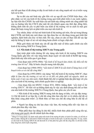 các kết quả thực tế đã chứng tỏ đây là mô hình có sức sống mạnh mẽ và có triển vọng
lịch sử to lớn.
Sự ra đời của mô hình này gắn liền với sự sụp đổ của CNXH hiện thực, vốn
phủ nhận vai trò của kinh tế thị trường trong quá trình phát triển ở các nước nghèo,
lạc hậu tiến lên CNXH. Sự xuất hiện của mô hình này chứng minh sức sống mãnh liệt
của xu hướng tiến lên CNCS như một tất yếu khách quan của thời đại; đồng thời,
khẳng định tính tất yếu và phổ biến của kinh tế thị trường với tư cách là một giai
đoạn bắt buộc trong lịch sử phát triển của mọi nền kinh tế.
Tuy nhiên, khác với hai mô hình kinh tế thị trường nói trên, tồn tại trong khung
khổ CNTB, mô hình này mới được xác lập chưa lâu và vẫn đang trong quá trình thử
nghiệm, định hình cấu trúc và bản chất. Do vậy, chưa có căn cứ thực tiễn để xác lập
một hệ thống lý luận về nó với nội dung hoàn chỉnh và logic chặt chẽ.
Phần giới thiệu mô hình này chỉ đề cập đến một số khía cạnh chính của nền
kinh tế thị trường XHCN ở Trung Quốc.
1.3. Nền kinh tế thị trường XHCN của Trung quốc
Quá trình phát triển đường lối xây dựng nền kinh tế thị trường XHCN của
Trung Quốc gắn liền với việc từng bước đoạn tuyệt với nền kinh tế KHH tập trung.
Quá trình này tiến triển qua 4 giai đoạn:
- Giai đoạn một (1978-1984): “lấy kinh tế kế hoạch làm chính, lấy điều tiết thị
trường làm bổ trợ”. Đây là bước chuyển mang tính đột phá.
- Giai đoạn hai (1984-1993): “nền kinh tế XHCN là nền kinh tế hàng hoá có kế
hoạch trên cơ sở chế độ công hữu”.
- Giai đoạn ba (1993-2003): xây dựng “thể chế kinh tế thị trường XHCN”, thực
chất là làm cho thị trường có vai trò cơ sở đối với phân phối tài nguyên, dưới sự
kiểm soát vĩ mô của nhà nước; hình thành thể chế xí nghiệp hiện đại phù hợp với yêu
cầu của kinh tế thị trường, tách chính quyền khỏi xí nghiệp.
- Giai đoạn bốn (từ HNTƯ 3 khoá XVI, 2003): khẳng định “nền kinh tế thị
trường XHCN”. Đi liền với sự khẳng định này là việc xác định khung thể chế cơ bản
của nền kinh tế thị trường XHCN ở Trung Quốc, bao gồm các yếu tố sau:
+ Nền kinh tế thị trường XHCN mang tính đa dạng sở hữu, với các đặc trưng:
1) Chế độ kinh tế cơ bản lấy i) chế độ công hữu làm chủ thể và ii) nhiều chế độ sở
hữu khác cùng phát triển2
; 2) Hình thức cơ bản của chế độ công hữu là chế độ cổ
phần.
+ Người lao động tự chủ lựa chọn việc làm, thị trường điều tiết việc làm và
chính phủ thúc đẩy việc làm.
+ Phân phối theo lao động là chủ thể; nhiều hình thức phân phối cùng tồn tại,
chú trọng giải quyết vấn đề chênh lệch thu nhập.
2
Đảng CS Trung Quốc xác định muốn phát triển kinh tế thị trường thì phải có kinh tế tư nhân, có chế độ sở
hữu tư nhân. Nhưng để có nền kinh tế XHCN thì phải có kinh tế nhà nước và chế độ công hữu. Vì vậy, muốn
có nền kinh tế thị trường XHCN thì chế độ kinh tế cơ bản phải bao gồm chế độ công hữu và chế độ tư hữu
(hay rộng hơn, kinh tế phi công hữu).
6
 