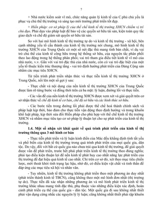 + Nhà nước kiểm soát vĩ mô, chức năng quản lý kinh tế của C.phủ chủ yếu là
phục vụ chủ thể thị trường và sáng tạo môi trường phát triển tốt đẹp.
+ Hiến pháp: cơ sở pháp lý của thể chế kinh tế thị trường XHCN chiếm vị trí
chủ đạo. Phải dựa vào pháp luật để bảo vệ các quyền sở hữu tài sản, kiện toàn quy tắc
giao dịch và chế độ giám sát quyền sở hữu tài sản.
So với hai mô hình kinh tế thị trường tự do và kinh tế thị trường - xã hội, bên
cạnh những yếu tố cấu thành của kinh tế thị trường nói chung, mô hình kinh tế thị
trường XHCN của Trung Quốc có một số nét đặc thù mang tính bản chất, ví dụ vai
trò chủ thể của kinh tế công hữu trong hệ thống sở hữu, của nguyên tắc phân phối
theo lao động trong hệ thống phân phối; vai trò tham gia điều tiết kinh tế vĩ mô của
nhà nước, v.v. Gắn với vai trò đặc thù của nhà nước, còn có vai trò đặc biệt của một
yếu tố thuộc kiến trúc thượng tầng - vai trò định hướng phát triển của Đảng Cộng sản
nhằm các mục tiêu XHCN.
Từ tiến trình phát triển nhận thức và thực tiễn kinh tế thị trường XHCN ở
Trung Quốc, nổi lên một số gợi ý sau:
- Thực chất và nội dung của nền kinh tế thị trường XHCN của Trung Quốc
được làm rõ từng bước và đồng thời trên cả ba mặt: lý luận, đường lối và thực tiễn.
- Các vấn đề của nền kinh tế thị trường XHCN được xem xét và giải quyết trên cơ
sở nhận thức về chế độ kinh tế cơ bản, chế độ sở hữu và các hình thức sở hữu.
- Các bước tiến trong đường lối phải được thể chế hoá thành chính sách và
pháp luật kịp thời, bảo đảm cho thực tiễn vận động theo định hướng và trong khuôn
khổ luật pháp, kịp thời sửa đổi Hiến pháp cho phù hợp với thể chế kinh tế thị trường
XHCN và nhằm mục tiêu tạo cơ sở pháp lý thuận lợi cho sự phát triển của kinh tế thị
trường.
1.4. Một số nhận xét khái quát về quá trình phát triển của kinh tế thị
trường thông qua 3 mô hình cơ bản
- Thực tiễn phát triển và lý luận kinh điển của Mác đều khẳng định tính tất yếu
và phổ biến của kinh tế thị trường trong quá trình phát triển của mọi quốc gia, dân
tộc. Do vậy, đối với bất cứ quốc gia nào chưa trải qua kinh tế thị trường, để giải quyết
được vấn đề phát triển, trước hết phải phát triển kinh tế thị trường theo đúng nghĩa;
phải tạo điều kiện thuận lợi để nền kinh tế phát huy cao nhất năng lực phát triển của
thị trường để đạt hiệu quả kinh tế cao nhất. Chỉ trên cơ sở đó, xét theo mục tiêu chiến
lược, mới thoát khỏi tình trạng lạc hậu, nhờ đó, có điều kiện vật chất và tinh thần để
đáp ứng các mục tiêu xã hội và nhân văn.
- Tuy nhiên, kinh tế thị trường không phát triển theo một phương án duy nhất
(phát triển thành kinh tế TBCN), cũng không theo một mô hình đơn nhất (thị trường
tự do). Thực tiễn đã xác nhận những phương án và mô hình phát triển kinh tế thị
trường khác nhau mang tính đặc thù, phụ thuộc vào những điều kiện xác định, hoàn
cảnh phát triển cụ thể của quốc gia - dân tộc. Một quốc gia đi sau không nhất thiết
phải vận dụng cứng nhắc các nguyên lý lý luận; cũng không nhất thiết phải rập khuôn
7
 