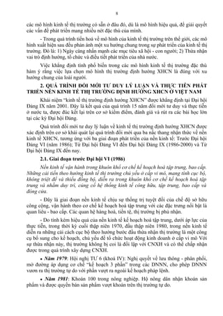 các mô hình kinh tế thị trường có sẵn ở đâu đó, dù là mô hình hiệu quả, để giải quyết
các vấn đề phát triển mang nhiều nét đặc thù của mình.
- Trong quá trình tiến hoá về mô hình của kinh tế thị trường trên thế giới, các mô
hình xuất hiện sau đều phản ánh một xu hướng chung trong sự phát triển của kinh tế thị
trường. Đó là: 1) Ngày càng nhấn mạnh các mục tiêu xã hội - con người; 2) Thừa nhận
vai trò định hướng, tổ chức và điều tiết phát triển của nhà nước.
Việc khẳng định tính phổ biến trong các mô hình kinh tế thị trường đặc thù
hàm ý rằng việc lựa chọn mô hình thị trường định hướng XHCN là đúng với xu
hướng chung của loài người.
2. QUÁ TRÌNH ĐỔI MỚI TƯ DUY LÝ LUẬN VÀ THỰC TIỄN PHÁT
TRIỂN NỀN KINH TẾ THỊ TRƯỜNG ĐỊNH HƯỚNG XHCN Ở VIỆT NAM
Khái niệm “kinh tế thị trường định hướng XHCN” được khẳng định tại Đại hội
Đảng IX năm 2001. Đây là kết quả của quá trình 15 năm đổi mới tư duy và thực tiễn
ở nước ta, được đúc kết lại trên cơ sở kiểm điểm, đánh giá và rút ra các bài học lớn
tại các kỳ Đại hội Đảng.
Quá trình đổi mới tư duy lý luận về kinh tế thị trường định hướng XHCN được
xác định trên cơ sở khái quát lại quá trình đổi mới qua ba nấc thang nhận thức về nền
kinh tế XHCN, tương ứng với ba giai đoạn phát triển của nền kinh tế: Trước Đại hội
Đảng VI (năm 1986); Từ Đại hội Đảng VI đến Đại hội Đảng IX (1986-2000) và Từ
Đại hội Đảng IX đến nay.
2.1. Giai đoạn trước Đại hội VI (1986)
Nền kinh tế vận hành trong khuôn khổ cơ chế kế hoạch hoá tập trung, bao cấp.
Những cải tiến theo hướng kinh tế thị trường chủ yếu ở cấp vi mô, mang tính cục bộ,
không triệt để và thiếu đồng bộ, diễn ra trong khuôn khổ cơ chế kế hoạch hoá tập
trung và nhằm duy trì, củng cố hệ thống kinh tế công hữu, tập trung, bao cấp và
đóng cửa.
- Đây là giai đoạn nền kinh tế chịu sự thống trị tuyệt đối của chế độ sở hữu
công cộng, vận hành theo cơ chế kế hoạch hoá tập trung với các đặc trưng nổi bật là
quan liêu - bao cấp. Các quan hệ hàng hoá, tiền tệ, thị trường bị phủ nhận.
- Do tính kém hiệu quả của nền kinh tế kế hoạch hoá tập trung, dưới áp lực của
thực tiễn, trong thời kỳ cuối thập niên 1970, đầu thập niên 1980, trong nền kinh tế
diễn ra những cải cách cục bộ theo hướng bước đầu thừa nhận thị trường là một công
cụ bổ sung cho kế hoạch, chủ yếu để tổ chức hoạt động kinh doanh ở cấp vi mô Với
sự thừa nhận này, thị trường không bị coi là đối lập với CNXH và có thể chấp nhận
được trong quá trình xây dựng CNXH.
● Năm 1979: Hội nghị TƯ 6 (khoá IV): Nghị quyết về lưu thông - phân phối,
mở đường áp dụng cơ chế “kế hoạch 3 phần” trong các DNNN, cho phép DNNN
vươn ra thị trường tự do với phần vượt ra ngoài kế hoạch pháp lệnh.
● Năm 1981: Khoán 100 trong nông nghiệp. Hộ nông dân nhận khoán sản
phẩm và được quyền bán sản phẩm vượt khoán trên thị trường tự do.
8
 