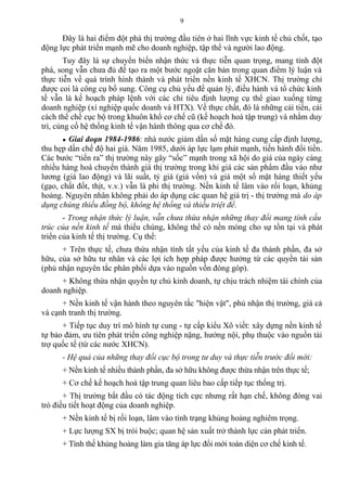 Đây là hai điểm đột phá thị trường đầu tiên ở hai lĩnh vực kinh tế chủ chốt, tạo
động lực phát triển mạnh mẽ cho doanh nghiệp, tập thể và người lao động.
Tuy đây là sự chuyển biến nhận thức và thực tiễn quan trọng, mang tính đột
phá, song vẫn chưa đủ để tạo ra một bước ngoặt căn bản trong quan điểm lý luận và
thực tiễn về quá trình hình thành và phát triển nền kinh tế XHCN. Thị trường chỉ
được coi là công cụ bổ sung. Công cụ chủ yếu để quản lý, điều hành và tổ chức kinh
tế vẫn là kế hoạch pháp lệnh với các chỉ tiêu định lượng cụ thể giao xuống từng
doanh nghiệp (xí nghiệp quốc doanh và HTX). Về thực chất, đó là những cải tiến, cải
cách thể chế cục bộ trong khuôn khổ cơ chế cũ (kế hoạch hoá tập trung) và nhằm duy
trì, củng cố hệ thống kinh tế vận hành thông qua cơ chế đó.
● Giai đoạn 1984-1986: nhà nước giảm dần số mặt hàng cung cấp định lượng,
thu hẹp dần chế độ hai giá. Năm 1985, dưới áp lực lạm phát mạnh, tiến hành đổi tiền.
Các bước “tiến ra” thị trường này gây “sốc” mạnh trong xã hội do giá của ngày càng
nhiều hàng hoá chuyển thành giá thị trường trong khi giá các sản phẩm đầu vào như
lương (giá lao động) và lãi suất, tỷ giá (giá vốn) và giá một số mặt hàng thiết yếu
(gạo, chất đốt, thịt, v.v.) vẫn là phi thị trường. Nền kinh tế lâm vào rối loạn, khủng
hoảng. Nguyên nhân không phải do áp dụng các quan hệ giá trị - thị trường mà do áp
dụng chúng thiếu đồng bộ, không hệ thống và thiếu triệt để.
- Trong nhận thức lý luận, vẫn chưa thừa nhận những thay đổi mang tính cấu
trúc của nền kinh tế mà thiếu chúng, không thể có nền móng cho sự tồn tại và phát
triển của kinh tế thị trường. Cụ thể:
+ Trên thực tế, chưa thừa nhận tính tất yếu của kinh tế đa thành phần, đa sở
hữu, của sở hữu tư nhân và các lợi ích hợp pháp được hưởng từ các quyền tài sản
(phủ nhận nguyên tắc phân phối dựa vào nguồn vốn đóng góp).
+ Không thừa nhận quyền tự chủ kinh doanh, tự chịu trách nhiệm tài chính của
doanh nghiệp.
+ Nền kinh tế vận hành theo nguyên tắc "hiện vật", phủ nhận thị trường, giá cả
và cạnh tranh thị trường.
+ Tiếp tục duy trì mô hình tự cung - tự cấp kiểu Xô viết: xây dựng nền kinh tế
tự bảo đảm, ưu tiên phát triển công nghiệp nặng, hướng nội, phụ thuộc vào nguồn tài
trợ quốc tế (từ các nước XHCN).
- Hệ quả của những thay đổi cục bộ trong tư duy và thực tiễn trước đổi mới:
+ Nền kinh tế nhiều thành phần, đa sở hữu không được thừa nhận trên thực tế;
+ Cơ chế kế hoạch hoá tập trung quan liêu bao cấp tiếp tục thống trị.
+ Thị trường bắt đầu có tác động tích cực nhưng rất hạn chế, không đóng vai
trò điều tiết hoạt động của doanh nghiệp.
+ Nền kinh tế bị rối loạn, lâm vào tình trạng khủng hoảng nghiêm trọng.
+ Lực lượng SX bị trói buộc; quan hệ sản xuất trở thành lực cản phát triển.
+ Tình thế khủng hoảng làm gia tăng áp lực đổi mới toàn diện cơ chế kinh tế.
9
 