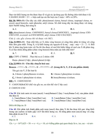Dương Đình Úc 01688.961.071
duonguc84@gmail.com
Dựa vào khối lượng ete thu được thực tế và giả sử, áp dung quy tắc đường chéo tính được tỉ lệ
C2H5OH/C3H7OH = 2/1 → hiệu suất tạo ete lần lượt của 2 rượu = 40% và 20%.
Bài 30: ĐHA-11: Cho dãy các chất: phenylamoni clorua, benzyl clorua, isopropyl clorua, m-
crezol, ancol benzylic, natri phenolat, anlyl clorua. Số chất trong dãy tác dụng được với dung
dịch NaOH loãng, đun nóng là
A. 4. B. 5. C. 3. D. 6.
HD: phenylamoni clorua : C6H5NH3Cl, benzyl clorua:C6H5CH2Cl, , isopropyl clorua: CH3-
CHCl-CH3, m-crezol: m-CH3C6H5OH, anlyl clorua: CH2=CH-CH2Cl.
Chú ý: các gốc clorua thì td được với HCl.
Câu 31:ĐHA-11: Hợp chất hữu cơ X chứa vòng benzen có công thức phân tử trùng với công
thức đơn giản nhất. Trong X, tỉ lệ khối lượng các nguyên tố là mC : mH : mO = 21 : 2 : 8. Biết
khi X phản ứng hoàn toàn với Na thì thu được số mol khí hiđro bằng số mol của X đã phản ứng.
X có bao nhiêu đồng phân (chứa vòng benzen) thỏa mãn các tính chất trên?
A. 7. B. 10. C. 3. D. 9.
HD: CTPT: C7H8O2 . Theo bài ra có 2 nhóm -OH
Rượu- phenol (3 đp); phenol-phenol (6 đp)
Câu 32:ĐHA-11: Cho dãy chuyển hoá sau:
Benzen  →+ xttoHC ,;42
X  →+ )1:1(,2 asBr
Y  → toOHHCKOH ;52/
Z (trong đó X, Y, Z là sản phẩm chính)
Tên gọi của Y, Z lần lượt là
A. 2-brom-1-phenylbenzen và stiren. B. 1-brom-2-phenyletan và stiren.
C. 1-brom-1-phenyletan và stiren. D. benzylbromua và toluen.
HD : X : C6H5CH2CH3
Y : C6H5CH(Br)CH3 (thế vào gốc no, ưu tiên thế vào C bậc cao)
Z: C6H5CH=CH2
ĐHA-08 Đáp án: D
Đáp án: B
12x + y = 16*3,625 = 58 → x = 4, y = 10, có 4 đồng phân quá quen thuộc là n-, iso, sec – và tert-
10
 