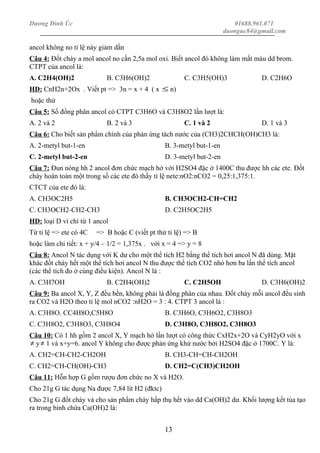 Dương Đình Úc 01688.961.071
duonguc84@gmail.com
ancol không no tỉ lệ này giảm dần
Câu 4: Đốt cháy a mol ancol no cần 2,5a mol oxi. Biết ancol đó không làm mất màu dd brom.
CTPT của ancol là:
A. C2H4(OH)2 B. C3H6(OH)2 C. C3H5(OH)3 D. C2H6O
HD: CnH2n+2Ox . Viết pt => 3n = x + 4 ( x ≤ n)
hoặc thử
Câu 5: Số đồng phân ancol có CTPT C3H6O và C3H8O2 lần lượt là:
A. 2 và 2 B. 2 và 3 C. 1 và 2 D. 1 và 3
Câu 6: Cho biết sản phẩm chính của phản ứng tách nước của (CH3)2CHCH(OH)CH3 là:
A. 2-metyl but-1-en B. 3-metyl but-1-en
C. 2-metyl but-2-en D. 3-metyl but-2-en
Câu 7: Đun nóng hh 2 ancol đơn chức mạch hở với H2SO4 đặc ở 1400C thu được hh các ete. Đốt
cháy hoàn toàn một trong số các ete đó thấy tỉ lệ nete:nO2:nCO2 = 0,25:1,375:1.
CTCT của ete đó là:
A. CH3OC2H5 B. CH3OCH2-CH=CH2
C. CH3OCH2-CH2-CH3 D. C2H5OC2H5
HD: loại D vì chỉ từ 1 ancol
Từ tỉ lệ => ete có 4C => B hoặc C (viết pt thử tỉ lệ) => B
hoặc làm chi tiết: x + y/4 – 1/2 = 1,375x . với x = 4 => y = 8
Câu 8: Ancol N tác dụng với K dư cho một thể tích H2 bằng thể tích hơi ancol N đã dùng. Mặt
khác đốt cháy hết một thể tích hơi ancol N thu được thể tích CO2 nhỏ hơn ba lần thể tích ancol
(các thể tích đo ở cùng điều kiện). Ancol N là :
A. C3H7OH B. C2H4(OH)2 C. C2H5OH D. C3H6(OH)2
Câu 9: Ba ancol X, Y, Z đều bền, không phải là đồng phân của nhau. Đốt cháy mỗi ancol đều sinh
ra CO2 và H2O theo tỉ lệ mol nCO2 :nH2O = 3 : 4. CTPT 3 ancol là :
A. C3H8O. CC4H8O,C5H8O B. C3H6O, C3H6O2, C3H8O3
C. C3H8O2, C3H8O3, C3H8O4 D. C3H8O, C3H8O2, C3H8O3
Câu 10: Có 1 hh gồm 2 ancol X, Y mạch hở lần lượt có công thức CxH2x+2O và CyH2yO với x
≠ y≠ 1 và x+y=6. ancol Y không cho được phản ứng khử nước bởi H2SO4 đặc ở 1700C. Y là:
A. CH2=CH-CH2-CH2OH B. CH3-CH=CH-CH2OH
C. CH2=CH-CH(OH)-CH3 D. CH2=C(CH3)CH2OH
Câu 11: Hỗn hợp G gồm rượu đơn chức no X và H2O.
Cho 21g G tác dụng Na được 7,84 lít H2 (đktc)
Cho 21g G đốt cháy và cho sản phẩm cháy hấp thụ hết vào dd Ca(OH)2 dư. Khối lượng kết tủa tạo
ra trong bình chứa Ca(OH)2 là:
13
 