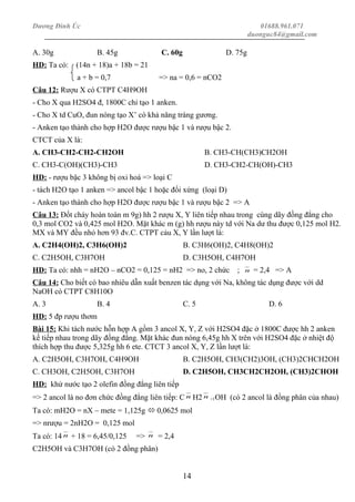 Dương Đình Úc 01688.961.071
duonguc84@gmail.com
A. 30g B. 45g C. 60g D. 75g
HD: Ta có: (14n + 18)a + 18b = 21
a + b = 0,7 => na = 0,6 = nCO2
Câu 12: Rượu X có CTPT C4H9OH
- Cho X qua H2SO4 đ, 1800C chỉ tạo 1 anken.
- Cho X td CuO, đun nóng tạo X’ có khả năng tráng gương.
- Anken tạo thành cho hợp H2O được rượu bậc 1 và rượu bậc 2.
CTCT của X là:
A. CH3-CH2-CH2-CH2OH B. CH3-CH(CH3)CH2OH
C. CH3-C(OH)(CH3)-CH3 D. CH3-CH2-CH(OH)-CH3
HD: - rượu bậc 3 không bị oxi hoá => loại C
- tách H2O tạo 1 anken => ancol bậc 1 hoặc đối xứng (loại D)
- Anken tạo thành cho hợp H2O được rượu bậc 1 và rượu bậc 2 => A
Câu 13: Đốt cháy hoàn toàn m 9g) hh 2 rượu X, Y liên tiếp nhau trong cùng dãy đồng đẳng cho
0,3 mol CO2 và 0,425 mol H2O. Mặt khác m (g) hh rượu này td với Na dư thu được 0,125 mol H2.
MX và MY đều nhỏ hơn 93 đv.C. CTPT cảu X, Y lần lượt là:
A. C2H4(OH)2, C3H6(OH)2 B. C3H6(OH)2, C4H8(OH)2
C. C2H5OH, C3H7OH D. C3H5OH, C4H7OH
HD: Ta có: nhh = nH2O – nCO2 = 0,125 = nH2 => no, 2 chức ; n = 2,4 => A
Câu 14: Cho biết có bao nhiêu dẫn xuất benzen tác dụng với Na, không tác dụng được với dd
NaOH có CTPT C8H10O
A. 3 B. 4 C. 5 D. 6
HD: 5 đp rượu thơm
Bài 15: Khi tách nước hỗn hợp A gồm 3 ancol X, Y, Z với H2SO4 đặc ở 1800C được hh 2 anken
kế tiếp nhau trong dãy đồng đẳng. Mặt khác đun nóng 6,45g hh X trên với H2SO4 đặc ở nhiệt độ
thích hợp thu được 5,325g hh 6 ete. CTCT 3 ancol X, Y, Z lần lượt là:
A. C2H5OH, C3H7OH, C4H9OH B. C2H5OH, CH3(CH2)3OH, (CH3)2CHCH2OH
C. CH3OH, C2H5OH, C3H7OH D. C2H5OH, CH3CH2CH2OH, (CH3)2CHOH
HD: khử nước tạo 2 olefin đồng đẳng liên tiếp
=> 2 ancol là no đơn chức đồng đẳng liên tiếp: C n H2 n +1OH (có 2 ancol là đồng phân của nhau)
Ta có: mH2O = nX – mete = 1,125g  0,0625 mol
=> nrượu = 2nH2O = 0,125 mol
Ta có: 14 n + 18 = 6,45/0,125 => n = 2,4
C2H5OH và C3H7OH (có 2 đồng phân)
14
 