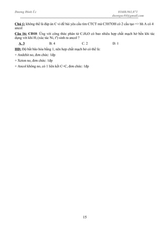 Dương Đình Úc 01688.961.071
duonguc84@gmail.com
Chú ý: không thể là đáp án C vì đề bài yêu cầu tìm CTCT mà C3H7OH có 2 cấu tạo => hh A có 4
ancol
Câu 16: CĐ10: Ứng với công thức phân tử C3H6O có bao nhiêu hợp chất mạch hở bền khi tác
dụng với khí H2 (xúc tác Ni, t0
) sinh ra ancol ?
A. 3 B. 4 C. 2 D. 1
HD: Độ bất bão hòa bằng 1, nên hợp chất mạch hở có thể là:
+ Andehit no, đơn chức: 1đp
+ Xeton no, đơn chức: 1đp
+ Ancol không no, có 1 liên kết C=C, đơn chức: 1đp
15
 