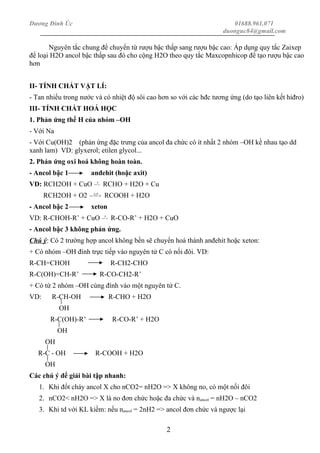 Dương Đình Úc 01688.961.071
duonguc84@gmail.com
Nguyên tắc chung để chuyển từ rượu bậc thấp sang rượu bậc cao: Áp dụng quy tắc Zaixep
để loại H2O ancol bậc thấp sau đó cho cộng H2O theo quy tắc Maxcopnhicop để tạo rượu bậc cao
hơn
II- TÍNH CHẤT VẬT LÍ:
- Tan nhiều trong nước và có nhiệt độ sôi cao hơn so với các hđc tương ứng (do tạo liên kết hiđro)
III- TÍNH CHẤT HOÁ HỌC
1. Phản ứng thế H của nhóm –OH
- Với Na
- Với Cu(OH)2 (phản ứng đặc trưng của ancol đa chức có ít nhất 2 nhóm –OH kề nhau tạo dd
xanh lam) VD: glyxerol; etilen glycol...
2. Phản ứng oxi hoá không hoàn toàn.
- Ancol bậc 1 anđehit (hoặc axit)
VD: RCH2OH + CuO  → 0t
RCHO + H2O + Cu
RCH2OH + O2  → 0,txt
RCOOH + H2O
- Ancol bậc 2 xeton
VD: R-CHOH-R’ + CuO  → 0t
R-CO-R’ + H2O + CuO
- Ancol bậc 3 không phản ứng.
Chú ý: Có 2 trường hợp ancol không bền sẽ chuyển hoá thành anđehit hoặc xeton:
+ Có nhóm –OH đính trực tiếp vào nguyên tử C có nối đôi. VD:
R-CH=CHOH R-CH2-CHO
R-C(OH)=CH-R’ R-CO-CH2-R’
+ Có từ 2 nhóm –OH cùng đính vào một nguyên tử C.
VD: R-CH-OH R-CHO + H2O
OH
R-C(OH)-R’ R-CO-R’ + H2O
OH
OH
R-C - OH R-COOH + H2O
OH
Các chú ý để giải bài tập nhanh:
1. Khi đốt cháy ancol X cho nCO2= nH2O => X không no, có một nối đôi
2. nCO2< nH2O => X là no đơn chức hoặc đa chức và nancol = nH2O – nCO2
3. Khi td với KL kiềm: nếu nancol = 2nH2 => ancol đơn chức và ngược lại
2
 