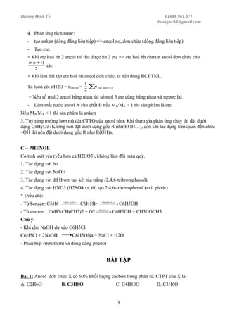 Dương Đình Úc 01688.961.071
duonguc84@gmail.com
4. Phản ứng tách nước:
- tạo anken (đồng đẳng liên tiếp) => ancol no, đơn chức (đồng đẳng liên tiếp)
- Tạo ete:
+ Khi ete hoá hh 2 ancol thì thu được hh 3 ete => ete hoá hh chứa n ancol đơn chức cho
2
)1( +nn
ete.
+ Khi làm bài tập ete hoá hh ancol đơn chức, ta nên dùng ĐLBTKL.
Ta luôn có: nH2O = ncác ete = ∑n
2
1
các ancol p.ư
+ Nếu số mol 2 ancol bằng nhau thì số mol 3 ete cũng bằng nhau và ngược lại.
- Làm mất nước ancol A cho chất B nếu MB/MA > 1 thì sản phẩm là ete.
Nếu MB/MA < 1 thì sản phẩm là anken
5. Tuỳ từng trường hợp mà đặt CTTQ của ancol như: Khi tham gia phản ứng cháy thì đặt dưới
dạng CxHyOz (Không nên đặt dưới dạng gốc R như ROH…), còn khi tác dụng liên quan đến chức
–OH thì nên đặt dưới dạng gốc R như R(OH)x.
C – PHENOL
Có tính axít yếu (yếu hơn cả H2CO3), không làm đổi màu quỳ.
1. Tác dụng với Na
2. Tác dụng với NaOH
3. Tác dụng với dd Brom tạo kết tủa trắng (2,4,6-tribromphenol).
4. Tác dụng với HNO3 (H2SO4 xt, t0) tạo 2,4,6-trinitrophenol (axit picric).
* Điều chế:
- Từ benzen: C6H6  →+ )(;2 FextBr
C6H5Br  →+ ptNaOH ,0,
C6H5OH
- Từ cumen: C6H5-CH(CH3)2 + O2  → 0,42 tSOH
C6H5OH + CH3COCH3
Chú ý:
- Khi cho NaOH dư vào C6H5Cl
C6H5Cl + 2NaOH C6H5ONa + NaCl + H2O
- Phân biệt rượu thơm và đồng đẳng phenol
BÀI TẬP
Bài 1: Ancol đơn chức X có 60% khối lượng cacbon trong phân tử. CTPT của X là:
A. C2H6O B. C3H8O C. C4H10O D. C3H6O
3
 