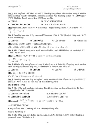 Dương Đình Úc 01688.961.071
duonguc84@gmail.com
Bài 2: Một hh gồm C2H5OH và ankanol X. Đốt cháy cùng số mol mỗi ancol thì lượng H2O sinh
ra từ ancol này bằng 5/3 lượng H2O sinh ra từ ancol kia. Nếu đun nóng hh trên với H2SO4 đặc ở
1700
C thì chỉ thi được 2 anken. X có CTCT nào sau đây:
A. C3H8O B. CH3CH(CH3)CH2OH
C. CH3CH2CH2CH2OH D. CH3CH2CH2CH2CH2OH
HD: theo bài ra X tạo 1 anken => X là ancol bậc 1 hoặc đối xứng và MX > MC2H5OH =>
3
5
3
1
=
+n
=> n = 4
Bài 3: Đốt cháy hoàn toàn 1,52g một ancol X thu được 1,344 lít CO2 (đktc) và 1,44g nước. X Có
CTPT nào sau đây:
A. C3H7OH B. C3H6(OH)2 C. C2H4(OH)2 D. Kết quả khác
HD: ta thấy: nH2O > nCO2 => X là no: CnH2n+2Ox
nX = nH2O – nCO2 = 0,02 => MX = 76 = 14n + 2 + 16x => x = 2, n = 3
Bài 4: Khử H2O một lượng ancol mạch hở cho chất hữu cơ có tỉ khối hơi so với ancol đó là 0,7.
Tìm CTPT của ancol
HD: MSP/Mancol = 0,7 < 1 => SP là anken => ancol no, đơn chức
=> 7,0
1814
14
=
+n
n
=> n = 3
Bài 5: Khi cho 9,2g hh A gồm ancol propylic và một ancol X thuộc dãy đồng đẳng ancol no, đơn
chức tác dụng với natri dư thấy có 2,24 lít khí thoát ra (đktc). CTPT của X là:
A. C2H5OH B. CH3OH C. C3H7OH D. C4H9OH
HD: M A = 46 => X là CH3OH
Chi tiết: 14n + 18 < 46 => n < 2 => n = 1
Bài 6: Đốt cháy hoàn toàn 7,8g hh A gồm 2 ancol no, đơn chức liên tiếp thì thu được 6,72 lít CO2
(đktc). CTPT và % theo thể tích, theo KL mỗi chất trong hh là:
ĐS: CH3OH (41%)
Bài 7: Cho 1,52g hh 2 ancol đơn chức đồng đẳng kế tiếp nhau, tác dụng với natri vừa đủ, được
2,18g chất rắn. CTPT 2 ancol là:
A. C3H7OH và C4H9OH B. CH3OH và C2H5OH
C. C2H5OH và C3H7OH D. C4H9OH và C5H11OH
HD: nancol = 03,0
22
52,118,2
=
−
=> R + 17 = 50,66 => R = 33,6
=> C2H5OH và C3H7OH
Chú ý: Gốc bé hơn 33,6 không thể là -C2H3 (rượu không bền)
hoặc từ đáp án suy ra
Bài 8: Cho 2,83g hh 2 rượu 2 chức tác dụng vừa đủ với Na thì thoát ra 0,896 lít H2 (đktc) và m
gam muối khan. Giá trị của m là:
4
 