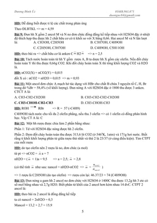 Dương Đình Úc 01688.961.071
duonguc84@gmail.com
HD: Dễ dàng biết được tỉ lệ các chất trong phản ứng
Theo ĐLBTKL => m = 4,59
Bài 9: Đun hh X gồm 2 ancol M và N no đơn chức đồng đẳng kế tiếp nhau với H2SO4 đặc ở nhiệt
độ thích hợp thu được hh 2 chất hữu cơ có tỉ khối so với X bằng 0,66. Hai ancol M và N lần lượt
là: A. CH3OH, C2H5OH B. C3H7OH, C4H9OH
C. C2H5OH, C3H7OH D. C4H9OH, C5H11OH
HD: theo bài ra => chất hữu cơ là anken C n H2 n => n = 2,5
Bài 10: Tách nước hoàn toàn từ hh Y gồm rượu A, B ta dược hh X gồm các olefin. Nếu đốt cháy
hoàn toàn Y thì thu được 0,66g CO2. Khi đốt cháy hoàn toàn X thì tổng khối lượng CO2 và H2O
là.
HD: nCO2(X) = nCO2(Y) = 0,015
đốt X có : nCO2 = nH2O = 0,015 => m = 0,93
Bài 11: Một ancol đơn chức A mạch hở tác dụng với HBr cho chất B chứa 3 nguyên tố C, H, Br
trong đó %Br = 58,4% (về khối lượng). Đun nóng A với H2SO4 đặc ở 1800 thu được 3 anken.
CTCT A là:
A. CH3-CH2-CH2OH B. CH3-CH2-CH2-CH2OH
C. CH3-CHOH-CH2-CH3 D. CH3-CHOH-CH3
HD: ROH RBr => R = 57 (-C4H9)
C4H9OH tách nước cho tối đa 2 olefin phẳng, nếu thu 3 olefin => có 1 olefin có đồng phân hình
học. Vậy CT A là: C
Bài 12: Một hh rượu được chia làm 2 phần bằng nhau:
Phần 1: Td với H2SO4 đặc nóng được hh 2 olefin.
Phần 2: Đem đốt cháy hoàn toàn thu được 313,6 lít CO2 (ở 5460
K, 1atm) và 171g hơi nước. Biết
rằng tỉ khối khối lượng phân tử giữa rượu thứ nhất và thứ 2 là 23/37 (ở cùng điều kiện). Tìm CTPT
của mỗi rượu
HD: do tạo olefin nên 2 rượu là no, đơn chức (a mol)
từ pt => nCO2 = n a = 7
nH2O = ( n + 1)a = 9,5 => a = 2,5; n = 2,8
(có thể tính n như sau: nancol = nH2O-nCO2 => n =
ancol
CO
n
n 2
)
=> 1 rượu là C2H5OH (do tạo olefin) => rượu còn lại: 46.37/23 = 74 (C4H9OH)
Bài 13: Đun nóng a gam hh 2 ancol no đơn chức với H2SO4 ở 1400C thu được 13,2g hh 3 ete có
số mol bằng nhau và 2,7g H2O. Biết phân tử khối của 2 ancol hơn kém nhau 14 đvC. CTPT 2
ancol là:
HD: theo bài ra 2 ancol là đồng đẳng kế tiếp
ta có nancol = 2nH2O = 0,3
Mancol = 13,2 + 2,7 = 15,9
5
 