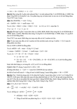 Dương Đình Úc 01688.961.071
duonguc84@gmail.com
=> 14 n + 18 = 15,9/0,3 => n = 2,5
Bài 14: Đun nóng hh A gồm một ankanol bậc 1 và một ankanol bậc 3 với H2SO4 đặc ở 1400C thu
được 5,4g H2O và 26,4g hh 3 ete. Các phản ứng xảy ra hoàn toàn và các ete có số mol bằng nhau.
Tìm CTCT của 2 rượu.
HD: theo ĐLBTKL => mA= 31,8 g
nA = 2nH2O = 0,6 => nmỗi rượu = 0,3
Ta có: (14n + 18)0,3 + (14m + 18)0,3 = 31,8 (n ≥1; m ≥ 4 - rượu bậc 3)
 n + m = 5 => n = 1 ; m = 4
Bài 15: hỗn hợp X gồm 3 rượu đơn chức no AOH, BOH, ROH. Đun nóng hh X với H2SO4 đặc ở
1800C được 2 olefin. Mặt khác đun nóng 132,8g hh X với H2SO4 đặc ở 1400C được 111,2g hh 6
ete có số mol bằng nhau.
Tìm CTCT các ancol. Biết rằng các rượu này đều có từ 2 cacbon trở lên.
HD: Vì các rượu này đều có từ 2 cacbon trở lên mà khử nước chỉ tạo 2 olefin => Có 2 rượu là
đồng phân của nhau.
Giả sử AOH và BOH là đồng phân
Ta có: mH2O = nX – mete = 21,6g  1,2 mol
=> nrượu = 2nH2O = 2,4 mol => nmỗi rượu = 2,4/3 = 0,8
Ta có: (A + 17 + B + 17 + R + 17).0,8 = 132,8
 A + B + R = 115
 2A + R = 115 => R = 29 (C2H5) ; A = B = 43 (C3H7) (vì A & B là đồng phân
nên số C ≥ 3)
hoặc tính dưới dạng n; m trong đó n ≥2; m ≥3 (vì có đồng phân)
Cách 2: Đặt CT chung 3 ancol là C n H2 n +2O .
dễ dàng tính được n = 2,67 => 1 ancol là C2H5OH (do tạo anken)
do biết số mol mỗi ancol => tổng số mol và khối lượng 2 ancol đồng phân => M => CTPT
Bài 16: Cho 1 bình kín dung tích 16 lít chứa hh X gồm 3 ancol đơn chức A, B, C và 13,44g O2 (ở
109,20
C; 0,98 atm). Đốt cháy hết rượu rồi đưa nhiệt độ bình về 136,50
C thì áp suất trong bình lúc
này là P. Cho tất cả sản phẩm lần lượt qua bình 1 đựng H2SO4 đặc, bình 2 đựng NaOH dư. Sau thí
nghiệm thấy khối lượng bình 1 tăng 3,78g, bình 2 tăng 6,16g. Tính P
HD: CT A, B, C là C n H m O
nX =
RT
PV
= 0,5 => nA,B,C = 0,5 – 13,44/32 = 0,08
Ta có: nO2(p.ư) = nCO2 + nROnH
2
1
2
2
1
− = 0,205
 nO2(dư) = 0,42 – 0,205 = 0,215
 Tổng số mol khí sau phản ứng là: n = 0,215 + 0,14 + 0,21 = 0,565
6
 