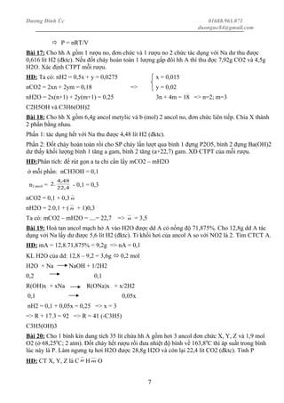 Dương Đình Úc 01688.961.071
duonguc84@gmail.com
 P = nRT/V
Bài 17: Cho hh A gồm 1 rượu no, đơn chức và 1 rượu no 2 chức tác dụng với Na dư thu được
0,616 lít H2 (đktc). Nếu đốt cháy hoàn toàn 1 lượng gấp đôi hh A thì thu đợc 7,92g CO2 và 4,5g
H2O. Xác định CTPT mỗi rượu.
HD: Ta có: nH2 = 0,5x + y = 0,0275 x = 0,015
nCO2 = 2xn + 2ym = 0,18 => y = 0,02
nH2O = 2x(n+1) + 2y(m+1) = 0,25 3n + 4m = 18 => n=2; m=3
C2H5OH và C3H6(OH)2
Bài 18: Cho hh X gồm 6,4g ancol metylic và b (mol) 2 ancol no, đơn chức liên tiếp. Chia X thành
2 phần bằng nhau.
Phần 1: tác dụng hết với Na thu được 4,48 lít H2 (đktc).
Phần 2: Đốt cháy hoàn toàn rồi cho SP cháy lần lượt qua bình 1 đựng P2O5, bình 2 đựng Ba(OH)2
dư thấy khối lượng bình 1 tăng a gam, bình 2 tăng (a+22,7) gam. XĐ CTPT của mỗi rượu.
HD:Phân tích: để rút gọn a ta chỉ cần lấy mCO2 – mH2O
ở mỗi phần: nCH3OH = 0,1
n2 ancol = 4,22
48,4
.2 - 0,1 = 0,3
nCO2 = 0,1 + 0,3 n
nH2O = 2.0,1 + ( n + 1)0,3
Ta có: mCO2 – mH2O = ....= 22,7 => n = 3,5
Bài 19: Hoà tan ancol mạch hở A vào H2O được dd A có nồng độ 71,875%. Cho 12,8g dd A tác
dụng với Na lấy dư được 5,6 lít H2 (đktc). Tỉ khối hơi của ancol A so với NO2 là 2. Tìm CTCT A.
HD: mA = 12,8.71,875% = 9,2g => nA = 0,1
KL H2O của dd: 12,8 – 9,2 = 3,6g  0,2 mol
H2O + Na NaOH + 1/2H2
0,2 0,1
R(OH)x + xNa R(ONa)x + x/2H2
0,1 0,05x
nH2 = 0,1 + 0,05x = 0,25 => x = 3
=> R + 17.3 = 92 => R = 41 (-C3H5)
C3H5(OH)3
Bài 20: Cho 1 bình kín dung tích 35 lít chứa hh A gồm hơi 3 ancol đơn chức X, Y, Z và 1,9 mol
O2 (ở 68,250
C; 2 atm). Đốt cháy hết rượu rồi đưa nhiệt độ bình về 163,80
C thì áp suất trong bình
lúc này là P. Làm ngưng tụ hơi H2O được 28,8g H2O và còn lại 22,4 lít CO2 (đktc). Tính P
HD: CT X, Y, Z là C n H m O
7
 