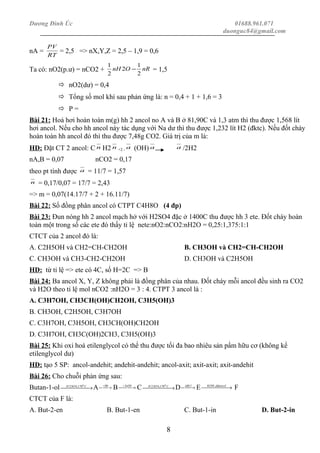 Dương Đình Úc 01688.961.071
duonguc84@gmail.com
nA =
RT
PV
= 2,5 => nX,Y,Z = 2,5 – 1,9 = 0,6
Ta có: nO2(p.ư) = nCO2 + nROnH
2
1
2
2
1
− = 1,5
 nO2(dư) = 0,4
 Tổng số mol khí sau phản ứng là: n = 0,4 + 1 + 1,6 = 3
 P =
Bài 21: Hoá hơi hoàn toàn m(g) hh 2 ancol no A và B ở 81,90C và 1,3 atm thì thu được 1,568 lít
hơi ancol. Nếu cho hh ancol này tác dụng với Na dư thì thu được 1,232 lít H2 (đktc). Nếu đốt cháy
hoàn toàn hh ancol đó thì thu được 7,48g CO2. Giá trị của m là:
HD: Đặt CT 2 ancol: C n H2 n +2 - a (OH) a a /2H2
nA,B = 0,07 nCO2 = 0,17
theo pt tính được a = 11/7 = 1,57
n = 0,17/0,07 = 17/7 = 2,43
=> m = 0,07(14.17/7 + 2 + 16.11/7)
Bài 22: Số đồng phân ancol có CTPT C4H8O (4 đp)
Bài 23: Đun nóng hh 2 ancol mạch hở với H2SO4 đặc ở 1400C thu được hh 3 ete. Đốt cháy hoàn
toàn một trong số các ete đó thấy tỉ lệ nete:nO2:nCO2:nH2O = 0,25:1,375:1:1
CTCT của 2 ancol đó là:
A. C2H5OH và CH2=CH-CH2OH B. CH3OH và CH2=CH-CH2OH
C. CH3OH và CH3-CH2-CH2OH D. CH3OH và C2H5OH
HD: từ tỉ lệ => ete có 4C, số H=2C => B
Bài 24: Ba ancol X, Y, Z không phải là đồng phân của nhau. Đốt cháy mỗi ancol đều sinh ra CO2
và H2O theo tỉ lệ mol nCO2 :nH2O = 3 : 4. CTPT 3 ancol là :
A. C3H7OH, CH3CH(OH)CH2OH, C3H5(OH)3
B. CH3OH, C2H5OH, C3H7OH
C. C3H7OH, C3H5OH, CH3CH(OH)CH2OH
D. C3H7OH, CH3C(OH)2CH3, C3H5(OH)3
Bài 25: Khi oxi hoá etilenglycol có thể thu được tối đa bao nhiêu sản pẩm hữu cơ (không kể
etilenglycol dư)
HD: tạo 5 SP: ancol-andehit; andehit-andehit; ancol-axit; axit-axit; axit-andehit
Bài 26: Cho chuỗi phản ứng sau:
Butan-1-ol  → CSOH 0
170,42
A  → + HBr
B  →+ NaOH
C  → CSOH 0
170,42
D  → 2ddBr
E  → ddancolKOH ,
F
CTCT của F là:
A. But-2-en B. But-1-en C. But-1-in D. But-2-in
8
 