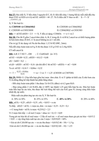Dương Đình Úc 01688.961.071
duonguc84@gmail.com
Bài 27: Hai chất X, Y bền chứa 3 nguyên tố C, H, O. Khi đốt cháy 1 lượng bất kỳ mỗi chất đều thu
được CO2 và H2O có tỉ lệ mCO2 :mH2O = 44 :27. Từ X điều chế Y theo sơ đồ : X  →− OH 2
X’
 → 4];[ ddKMnOO
Y
X, Y lần lượt là :
A. C2H5OH và C2H4(OH)2 B. C2H5OH và C3H6(OH)2
C. C2H5OH và CH3COOH D. C2H4(OH)2 và CH3CHO
HD: => nCO2:nH2O = 2:3 => X, Y đều có dạng: C2H6Ox => x=1 và 2
Bài 28: Cho hh X gồm 3 ancol đơn chức A, B, C trong đó A và B là 2 ancol no có khối lượng phân
tử hơn kém nhau 28 đvC, C là ancol không no có 1 nối đôi.
Cho m (g) X tác dụng với Na dư thu được 1,12 lít H2 (00C, 2atm).
Nếu đốt cháy hoàn toàn m/4 g X thì thu được 3,52 g CO2 và 2,16g H2O.
CT mỗi ancol là
HD: A,B: C n H2 n +1 OH ; C: CmH2mO (m ≥3)
nCO2 = 4.0,08= 0,32 ; nH2O = 4.0,12 = 0,48
nX = 2nH2 = 0,2 ;
nA,B = nH2O – nCO2 = 0,16 (do khi đốt C thì nCO2 = nH2O) => nC = 0,04
Ta có: nCO2 = 0,16 n + 0,04m = 0,32
=> n = 16,0
04,032,0 m−
=> m = 3 và n = 1,25 (CH3OH và C3H7OH)
Bài 29: ĐHB-11: Chia hỗn hợp gồm hai rượu đơn chức X và Y (phân tử khối của X nhỏ hơn của
Y) là đồng đẳng kế tiếp thành hai phần bằng nhau:
- Đốt cháy hoàn toàn phần 1 thu được 5,6 lít CO2 (đktc) và 6,3 gam H2O.
- Đun nóng phần 2 với H2SO4 đặc ở 1400
C tạo thành 1,25 gam hỗn hợp ba ete. Hóa hơi hoàn
toàn hỗn hợp ba ete trên, thu được thể tích bằng thể tích của 0,42 gam N2 (trong cùng điều kiện
nhiệt độ, áp suất).
Hiệu suất của phản ứng tạo ete của X, Y lần lượt là:
A. 30% và 30% B. 25% và 35% C. 40% và 20% D. 20% và 40%
HD: nCO2 = 0,25 ; nH2O = 0,35 ; nN2 = 0,015 = n ete
Ta thấy nH2O > nCO2 → rượu no, đơn →n rượu = 0,35 – 0,25 = 0,1
→ C trung bình = nCO2 /n rượu =0,25/0,2 = 2,5
Vì 2 rượu liên tiếp → số mol 2 rượu = nhau và = 0,1/2 = 0,05
Trong pứ ete hóa thì số mol rượu = 2 lần số mol ete → số mol rượu tham gia pứ ete hóa = 0,015.2
= 0,03 → vậy tổng hiệu suất tạo ete của 2 rượu = 0,03/0,05 = 60%
+ Giả sử chỉ C2H5OH tạo ete → m ete thu được = 0,015(2.46 - 18) = 1,11g
+Giả sử chỉ C3H7OH tạo ete → m ete thu được = 0,015(2.60 – 18) = 1,53
9
 