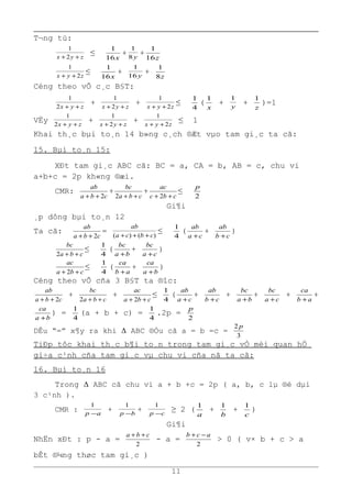 T¬ng tù:
zyx ++ 2
1
≤
x16
1
+ y8
1
+
z16
1
zyx 2
1
++
≤
x16
1
+ y16
1
+
z8
1
Céng theo vÕ c¸c B§T:
zyx ++2
1
+ zyx ++ 2
1
+ zyx 2
1
++
≤
4
1
(
x
1
+ y
1
+
z
1
)=1
VËy zyx ++2
1
+ zyx ++ 2
1
+ zyx 2
1
++
≤ 1
Khai th¸c bµi to¸n 14 b»ng c¸ch ®Æt vµo tam gi¸c ta cã:
15. Bµi to¸n 15:
XÐt tam gi¸c ABC cã: BC = a, CA = b, AB = c, chu vi
a+b+c = 2p kh«ng ®æi.
CMR:
cba
ab
2++
+
cba
bc
++2
+
cbc
ac
++ 2
≤
2
p
Gi¶i
¸p dông bµi to¸n 12
Ta cã:
cba
ab
2++
=
)()( cbca
ab
+++
≤
4
1
(
ca
ab
+
+
cb
ab
+
)
cba
bc
++2
≤
4
1
(
ba
bc
+
+
ca
bc
+
)
cba
ac
++ 2
≤
4
1
(
ab
ca
+
+
ba
ca
+
)
Céng theo vÕ cña 3 B§T ta ®îc:
cba
ab
2++
+
cba
bc
++2
+
cba
ac
++ 2
≤
4
1
(
ca
ab
+
+
cb
ab
+
+
ba
bc
+
+
ca
bc
+
+
ab
ca
+
+
ba
ca
+
) =
4
1
(a + b + c) =
4
1
.2p =
2
p
DÊu “=” x¶y ra khi Δ ABC ®Òu cã a = b =c =
3
2 p
TiÐp tôc khai th¸c b¶i to¸n trong tam gi¸c vÒ mèi quan hÖ
gi÷a c¹nh cña tam gi¸c vµ chu vi cña nã ta cã:
16. Bµi to¸n 16
Trong Δ ABC cã chu vi a + b +c = 2p ( a, b, c lµ ®é dµi
3 c¹nh ).
CMR : ap −
1
+ bp −
1
+ cp −
1
≥ 2 (
a
1
+
b
1
+
c
1
)
Gi¶i
NhËn xÐt : p - a =
2
cba ++
- a =
2
acb −+
> 0 ( v× b + c > a
bÊt ®¼ng thøc tam gi¸c )
11
 