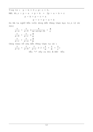 T¬ng tù : p - b > 0 ; p- c > 0.
MÆt kh¸c : p - a + p - b = 2p - a - b = c
p - b + p - c = a
p - c + p - a = b
Do ®ã ta nghÜ ®Õn viÖc dïng bÊt ®¼ng thøc bµi to¸n 12 nh
sau:
ap −
1
+ bp −
1
≥ )()(
4
bpap −+−
=
c
4
bp −
1
+ cp −
1
≥
a
4
cp −
1
+ ap −
1
≥
b
4
Céng theo vÕ cña bÊt ®¼ng thøc ta cã :
ap −
1
+ bp −
1
+ cp −
1
≥ 2 (
a
1
+
b
1
+
c
1
)
DÊu ‘=’ x¶y ra khi Δ ABC ®Òu
12
 