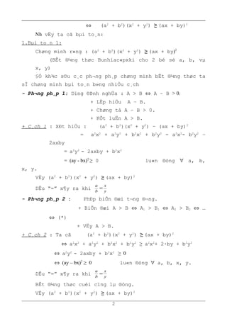 ⇔ (a2
+ b2
)(x2
+ y2
) ≥ (ax + by)2
Nh vËy ta cã bµi to¸n:
1.Bµi to¸n 1:
Chøng minh r»ng : (a2
+ b2
)(x2
+ y2
) ≥ (ax + by)2
(BÊt ®¼ng thøc Bunhiac«pxki cho 2 bé sè a, b, vµ
x, y)
§Ó kh¾c s©u c¸c ph¬ng ph¸p chøng minh bÊt ®¼ng thøc ta
sÏ chøng minh bµi to¸n b»ng nhiÒu c¸ch
- Ph¬ng ph¸p 1: Dïng ®Þnh nghÜa : A > B ⇔ A – B > 0.
+ LËp hiÖu A – B.
+ Chøng tá A – B > 0.
+ KÕt luËn A > B.
+ C¸ch 1 : XÐt hiÖu : (a2
+ b2
)(x2
+ y2
) – (ax + by)2
= a2
x2
+ a2
y2
+ b2
x2
+ b2
y2
- a2
x2
- b2
y2
–
2axby
= a2
y2
- 2axby + b2
x2
= (ay - bx)2
≥ 0 lu«n ®óng ∀ a, b,
x, y.
VËy (a2
+ b2
)(x2
+ y2
) ≥ (ax + by)2
DÊu “=” x¶y ra khi y
x
b
a
=
- Ph¬ng ph¸p 2 : PhÐp biÕn ®æi t¬ng ®¬ng.
+ BiÕn ®æi A > B ⇔ A1 > B1 ⇔ A2 > B2 ⇔ …
⇔ (*)
+ VËy A > B.
+ C¸ch 2 : Ta cã (a2
+ b2
)(x2
+ y2
) ≥ (ax + by)2
⇔ a2
x2
+ a2
y2
+ b2
x2
+ b2
y2
≥ a2
x2
+ 2·by + b2
y2
⇔ a2
y2
- 2axby + b2
x2
≥ 0
⇔ (ay – bx)2
≥ 0 lu«n ®óng ∀ a, b, x, y.
DÊu “=” x¶y ra khi y
x
b
a
=
BÊt ®¼ng thøc cuèi cïng lµ ®óng.
VËy (a2
+ b2
)(x2
+ y2
) ≥ (ax + by)2
2
 
