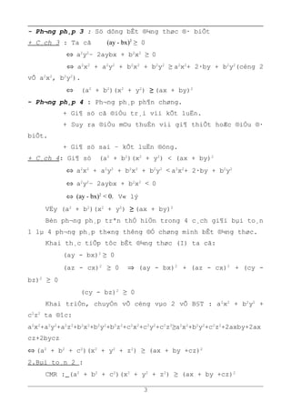 - Ph¬ng ph¸p 3 : Sö dông bÊt ®¼ng thøc ®· biÕt
+ C¸ch 3 : Ta cã (ay - bx)2
≥ 0
⇔ a2
y2
– 2aybx + b2
x2
≥ 0
⇔ a2
x2
+ a2
y2
+ b2
x2
+ b2
y2
≥ a2
x2
+ 2·by + b2
y2
(céng 2
vÕ a2
x2
, b2
y2
).
⇔ (a2
+ b2
)(x2
+ y2
) ≥ (ax + by)2
- Ph¬ng ph¸p 4 : Ph¬ng ph¸p ph¶n chøng.
+ Gi¶ sö cã ®iÒu tr¸i víi kÕt luËn.
+ Suy ra ®iÒu m©u thuÉn víi gi¶ thiÕt hoÆc ®iÒu ®·
biÕt.
+ Gi¶ sö sai – kÕt luËn ®óng.
+ C¸ch 4: Gi¶ sö (a2
+ b2
)(x2
+ y2
) < (ax + by)2
⇔ a2
x2
+ a2
y2
+ b2
x2
+ b2
y2
< a2
x2
+ 2·by + b2
y2
⇔ a2
y2
– 2aybx + b2
x2
< 0
⇔ (ay - bx)2
< 0. V« lý
VËy (a2
+ b2
)(x2
+ y2
) ≥ (ax + by)2
Bèn ph¬ng ph¸p trªn thÓ hiÖn trong 4 c¸ch gi¶i bµi to¸n
1 lµ 4 ph¬ng ph¸p th«ng thêng ®Ó chøng minh bÊt ®¼ng thøc.
Khai th¸c tiÕp tôc bÊt ®¼ng thøc (I) ta cã:
(ay - bx)2
≥ 0
(az - cx)2
≥ 0 ⇒ (ay - bx)2
+ (az - cx)2
+ (cy -
bz)2
≥ 0
(cy - bz)2
≥ 0
Khai triÓn, chuyÓn vÕ céng vµo 2 vÕ B§T : a2
x2
+ b2
y2
+
c2
z2
ta ®îc:
a2
x2
+a2
y2
+a2
z2
+b2
x2
+b2
y2
+b2
z2
+c2
x2
+c2
y2
+c2
z2
≥a2
x2
+b2
y2
+c2
z2
+2axby+2ax
cz+2bycz
⇔ (a2
+ b2
+ c2
)(x2
+ y2
+ z2
) ≥ (ax + by +cz)2
2.Bµi to¸n 2 :
CMR : (a2
+ b2
+ c2
)(x2
+ y2
+ z2
) ≥ (ax + by +cz)2
3
 