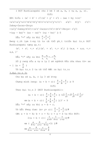 ( B§T Bunhiac«pxki cho 2 bé 3 sè a, b, c vµ x, y, z).
Gi¶i
XÐt hiÖu : (a2
+ b2
+ c2
)(x2
+ y2
+ z2
) - (ax + by +cz)2
=a2
x2
+a2
y2
+a2
z2
+b2
x2
+b2
y2
+b2
z2
+c2
x2
+c2
y2
+c2
z2
- a2
x2
- b2
y2
- c2
z2
-
2abxy-2acxz-2bcyz
=(a2
y2
-2abxy+b2
x2
)+(a2
z2
–2acxz+c2
x2
)+(b2
z2
-2bcyz+ c2
y2
)
=(ay - bx)2
+ (az - cx)2
+ (cy - bz)2
≥ 0
DÊu “=” x¶y ra khi z
c
y
b
x
a
==
B»ng c¸ch lµm t¬ng tù ta cã thÓ ph¸t triÓn bµi to¸n B§T
Bunhiac«pxki tæng qu¸t:
(a2
1 + a2
2 +…+ a2
n)(x2
1 + x2
2 +…+ x2
n) ≥ (a1x1 + a2x2 +…+
anxn )2
DÊu “=” x¶y ra khi
n
n
x
a
x
a
x
a
=== ...
2
2
1
1
§Ó ý r»ng nÕu a vµ x lµ 2 sè nghÞch ®¶o cña nhau th× ax
= 1 (x =
a
1
)
Tõ bµi to¸n 2 ta cã thÓ ®Æt ra bµi to¸n:
3.Bµi to¸n 3:
Cho ba sè a, b, c lµ 3 sè d¬ng
Chøng minh r»ng: (a + b + c)(
a
1
+
b
1
+
c
1
) ≥ 9
Gi¶i
Theo bµi to¸n 2 (B§T Bunhiac«pxki):
(a + b + c)(
a
1
+
b
1
+
c
1
) ≥ )
111
(
c
c
b
b
a
a ++ 2
⇔ (a + b + c)(
a
1
+
b
1
+
c
1
) ≥ 32
= 9
DÊu “=” x¶y ra khi a = b = c.
Tõ bÊt ®¼ng thøc (x+ y+ z)(
x
1
+ y
1
+
z
1
)≥ 9
§Æt a + b = X; b + c = Y; c + a = Z ta ®îc B§T:
2(a + b + c)(
ba +
1
+
cb +
1
+
ac +
1
)≥ 9
⇔ (
cb
a
+
+
ca
b
+
+
ab
c
+
+3) ≥ 9
⇔
cb
a
+
+
ca
b
+
+
ab
c
+
≥
2
3
4
 