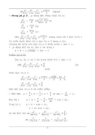 ⇔
cb
a
+
2
+
ac
b
+
2
+
ab
c
+
2
≥
2
cba ++
(®pcm)
- Ph¬ng ph¸p 2: ¸p dông bÊt ®¼ng thøc C« si
cb
a
+
2
+
4
cb +
≥ 2
4
.
2
cb
cb
a +
+
= a
ac
b
+
2
+
4
ac +
≥ b
ab
c
+
2
+
4
ab +
≥ c
VËy
cb
a
+
2
+
ac
b
+
2
+
ab
c
+
2
≥
2
cba ++
(céng theo vÕ 3 B§T trªn )
Ta tiÕn hµnh khai th¸c bµi to¸n 5 b»ng c¸ch:
+Trang bÞ thªm cho bµi to¸n 5 ®iÒu kiÖn : abc = 1.
+ ¸p dông B§T C« si cho 3 sè d¬ng :
a + b + c ≥ 33
abc = 3x1 = 3
6.Bµi to¸n 6:
Cho a, b, c lµ 3 sè d¬ng tho¶ m·n : abc = 1.
CMR
cb
a
+
2
+
ac
b
+
2
+
ab
c
+
2
≥
2
3
(2)
Gi¶i
Theo bµi to¸n 5
cb
a
+
2
+
ac
b
+
2
+
ab
c
+
2
≥
2
cba ++
≥
2
3
2
13
2
33
==
xabc
cb
a
+
2
+
ac
b
+
2
+
ab
c
+
2
≥
2
3
Xem xÐt bµi to¸n 6 ta nhËn thÊy:
+ NÕu ®Æt a =
x
1
; b = y
1
; c =
z
1
⇒ abc = xyz
1
= 1.
Khi ®ã : x + y =
a
1
+
b
1
=
ab
ba +
= c(a + b).
T¬ng tù : y + z = a(b + c).
z + x= b(c + a).
Do ®ã B§T (2) ⇔ )(
3
cba
a
+
+ )(
3
cab
b
+
+ )(
3
bac
c
+
≥
2
3
.
⇔ )(
1
3
zyx +
+ )(
1
3
xzy +
+ )(
1
3
yxz +
≥
2
3
.
6
 