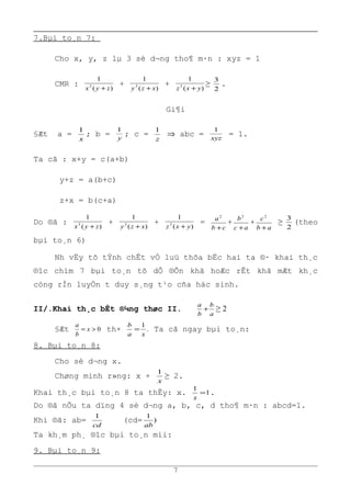 7.Bµi to¸n 7:
Cho x, y, z lµ 3 sè d¬ng tho¶ m·n : xyz = 1
CMR :
)(
1
3
zyx +
+
)(
1
3
xzy +
+
)(
1
3
yxz +
≥
2
3
.
Gi¶i
§Æt a =
x
1
; b = y
1
; c =
z
1
⇒ abc = xyz
1
= 1.
Ta cã : x+y = c(a+b)
y+z = a(b+c)
z+x = b(c+a)
Do ®ã :
)(
1
3
zyx +
+
)(
1
3
xzy +
+
)(
1
3
yxz +
=
cb
a
+
2
+
ac
b
+
2
+
ab
c
+
2
≥
2
3
(theo
bµi to¸n 6)
Nh vËy tõ tÝnh chÊt vÒ luü thõa bËc hai ta ®· khai th¸c
®îc chïm 7 bµi to¸n tõ dÔ ®Õn khã hoÆc rÊt khã mÆt kh¸c
còng rÌn luyÖn t duy s¸ng t¹o cña häc sinh.
II/.Khai th¸c bÊt ®¼ng thøc II.
a
b
b
a
+ ≥ 2
§Æt 0>= x
b
a
th× .
1
xa
b
= Ta cã ngay bµi to¸n:
8. Bµi to¸n 8:
Cho sè d¬ng x.
Chøng minh r»ng: x +
x
1
≥ 2.
Khai th¸c bµi to¸n 8 ta thÊy: x. 1
1
=
x
.
Do ®ã nÕu ta dïng 4 sè d¬ng a, b, c, d tho¶ m·n : abcd=1.
Khi ®ã: ab=
cd
1
(cd= )
1
ab
Ta kh¸m ph¸ ®îc bµi to¸n míi:
9. Bµi to¸n 9:
7
 