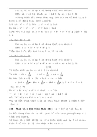 Cho a, b, c, d lµ 4 sè d¬ng tho¶ m·n abcd=1
CMR: ab + cd ≥ 2 (hoÆc ac + bd ≥ 2; ad + bc ≥ 2)
(Chøng minh bÊt ®¼ng thøc nµy chØ cÇn ®a vÒ bµi to¸n 8
b»ng c¸ch dïng ®iÒu kiÖn abcd=1)
L¹i cã: a2
+ b2
≥ 2ab ; c2
+ d2
≥ 2cd.
Do ®ã : a2
+ b2
+ c2
+ d2
≥ 2ab + 2cd
Liªn kÕt víi bµi to¸n 9 ta cã: a2
+ b2
+ c2
+ d2
≥ 2(ab + cd)
≥ 4
10. Bµi to¸n 10:
Cho a, b, c, d lµ 4 sè d¬ng tho¶ m·n abcd=1
CMR: : a2
+ b2
+ c2
+ d2
≥ 4
TiÕp tôc liªn kÕt bµi to¸n 9 vµ 10 ta cã:
11. Bµi to¸n 11:
Cho a, b, c, d lµ 4 sè d¬ng tho¶ m·n abcd=1
CMR: : a2
+ b2
+ c2
+ d2
+ ab + cd + ac + bd ≥ 10
Gi¶i
Tõ ®iÒu kiÖn a. b, c, d > 0 vµ abcd=1
Ta cã: : ab =
cd
1
; ad =
bc
1
; ca =
bd
1
Do ®ã: (ab + cd) + (da + bc) + (ac + bd)
= (cd + )
1
cd
+ (bc + )
1
bc
+ (bd + )
1
bd
≥ 2 + 2 + 2 = 6
(Bµi to¸n 9)
Mµ a2
+ b2
+ c2
+ d2
≥ 4 (bµi to¸n 10)
→ a2
+ b2
+ c2
+ d2
+ ab + cd + ac + bd ≥ 10
DÊu “=” x¶y ra khi a = b = c = d
V©y tõ bÊt ®¼ng thøc (II) ta khai th¸c thµnh 1 chïm 4 B§T
(8 11→ )
III. Khai th¸c bÊt ®¼ng thøc III: (a + b)2
≥ 4ab ∀a, b
Lµ bÊt ®¼ng thøc ®a ra mèi quan hÖ cña b×nh ph¬ng1tæng víi
tÝch cu¶ chóng.
§Ó khai th¸c B§T (III) ta thªm ®iÒu kiÖn a,b lµ 2 sè d¬ng.
Chia 2 vÕ cña (III) cho ab(a + b) ta ®îc:
8
 