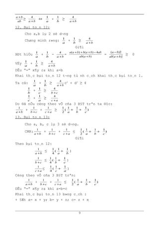 ab
ba +
≥
ba +
4
⇔
a
1
+
b
1
≥
ba +
4
12. Bµi to¸n 12:
Cho a,b lµ 2 sè d¬ng
Chøng minh r»ng:
a
1
+
b
1
≥
ba +
4
Gi¶i
XÐt hiÖu
a
1
+
b
1
-
ba +
4
=
)(
4)()(
baab
abbabbaa
+
−+++
=
( ))
2)(
baab
ba
+
−
≥ 0
VËy
a
1
+
b
1
≥
ba +
4
DÊu “=” x¶y ra khi a=b
Khai th¸c bµi to¸n 12 t¬ng tù nh c¸ch khai th¸c bµi to¸n 1.
Ta cã:
a
1
+
b
1
≥
ba +
4
c2
+ d2
≥ 4
b
1
+
c
1
≥
cb +
4
c
1
+
a
1
≥
ac +
4
Do ®ã nÕu céng theo vÕ cña 3 B§T trªn ta ®îc:
ba +
1
+
cb +
1
+
ac +
1
≥ (
2
1
+
a
1
+
b
1
)
1
c
13. Bµi to¸n 13:
Cho a, b, c lµ 3 sè d¬ng.
CMR:
ba +
1
+
cb +
1
+
ac +
1
≤ (
2
1
+
a
1
+
b
1
)
1
c
Gi¶i
Theo bµi to¸n 12:
ba +
1
≤ (
4
1
+
a
1
b
1
)
cb +
1
≤ (
4
1
+
b
1
c
1
)
ac +
1
≤ (
4
1
+
c
1
a
1
)
Céng theo vÕ cña 3 B§T trªn:
ba +
1
+
cb +
1
+
ac +
1
≤ (
2
1
+
a
1
+
b
1
)
1
c
DÊu “=” x¶y ra khi a=b=c
Khai th¸c bµi to¸n 13 b»ng c¸ch :
+ §Æt a= x + y; b= y + z; c= z + x
9
 