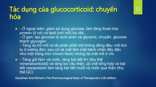 Tác dụng của glucocorticoid: chuyển
hóa
 - Ở ngoại biên: giảm sử dụng glucose, làm tăng thoái hóa
protein (ở cơ) và lipid (mô mỡ) lúc đói.
- Ở gan: tạo glucose từ acid amin và glycerol, chuyển glucose
thành glycogen.
- Tăng dự trữ mỡ và tái phân phối mỡ không đồng đều: mỡ tích
tụ ở xương đòn, sau cổ và mặt làm mặt bệnh nhân đầy đặn
như mặt trăng tròn (moon face) nhưng lại mất mỡ ở chi.
 - Tăng giữ Na+ và nước, tăng bài tiết K+ (thụ thể
mineralcorticoid) và tăng lọc cầu thận, ức chế tổng hợp và bài
tiết vasopressin làm tăng bài tiết muối và nước qua thận (thụ
thể GC)
Goodman And Gilman's The Pharmacological Basis of Therapeutics 11th edition
11
 